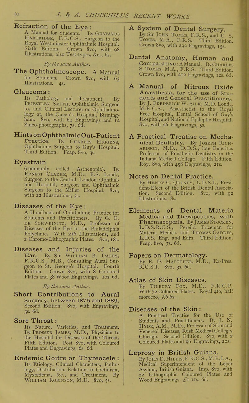 lO J. ^ A. CHURCHILL ■'S RECEA T WORKS Refraction of the Eye : A Manual for Students. By Gustavus Hartridge, F.R.C.S., Surgeon to the Royal Westminster Ophthalmic Hospital. Sixth Edition. Crown 8vo, with 98 Illustrations, also Test-types, &c., 6s. By the same Atithor, The Ophthalmoscope. A Manual for Students. Crown Svo, with 63 Illustrations. 4s. Glaucoma: Its Pathology and Treatment. By Priestley Smith, Ophthalmic Surgeon to, and Clinical Lecturer on Ophthalmo- logy at, the Queen's Hospital, Birming- ham. Svo, with 64 Engravings and 12 Zinco-photographs, 7s. 6d. Hints on Ophthalmic Out-Patient Practice. By Charles Higgens, Ophthalmic Surgeon to Guy's Hospital. Third Edition. Fcap. Svo, 3s. Eyestrain (commonly called Asthenopia). By Ernest Clarke, M.D., B.S. Lond., Surgeon to the Central London Ophthal- mic Hospital, Surgeon and Ophthalmic Surgeon to the Miller Hospital. Svo, with 22 Illustrations, 5s. Diseases of the Eye : A Handbook of Ophthalmic Practice for Students and Practitioners. By G. E. DE SCHWEiNiTZ, M.D., Professor of Diseases of the Eye in the Philadelphia Polyclinic. With 216 Illustrations, and 2 Chromo-Lithographic Plates. Svo, iSs. Diseases and Injuries of the Ear. By Sir William B. Dalby, F.R.C.S., M.B., Consulting Aural Sur- geon to St. George's Hospital. Fourth Edition. Crown Svo, with 8 Coloured Plates and 38 Wood Engravings. los. 6d. By the same Atithor. Short Contributions to Aural Surgery, between 1875 and 1889. Second Edition. Svo, with Engravings, 3s. 6d. Sore Throat: Its Nature, Varieties, and Treatment, By Prosser James, M.D., Physician to the Hospital for Diseases of the Throat. Fifth Edition. Post Svo, with Coloured Plates and Engravings, 6s. 6d. Endemic Goitre or Thyreocele : Its Etiology, Clinical Characters, Patho- logy, Distribution, Relations to Cretinism, Myxoedema, &c., and Treatment. By William Robinson, M.D, Svo, ss. A System of Dental Surgery. By Sir John Tomes, F.R.S., and C. S. Tomes, M.A., F.R.S. Third Edition. Crown Svo, with 292 Engravings, 15s. Dental Anatomy, Human and Comparative: AManual. ByCHARLES S. Tomes, M.A., F.R.S. Third Edition. Crown Svo, with 212 Engravings, 12s. 6d. A Manual of Nitrous Oxide Anaesthesia, for the use of Stu- dents and General Practitioners. By J. Frederick W. Silk, M.D. Lond,, M.R.C.S., Anaesthetist to the Royal Free Hospital, Dental School of Guy's Hospital, and National Epileptic Hospital. Svo, with 26 Engravings, 5s, A Practical Treatise on Mecha- nical Dentistry. By Joseph Rich- ardson, M.D., D.D.S., late Emeritus Professor of Prosthetic Dentistry in the Indiana Medical College. Fifth Edition, Roy. Svo, with 458 Engravings, 21s. Notes on Dental Practice. By Henry C. Quinpy, L.D.S.L, Presi- dent-Elect of the British Dental Associa- tion. Second Edition. Svo, with 92 Illustrations, 8s. Elements of Dental Materia Medica and Therapeutics, with Pharmacopoeia. By James Stocken, L.D.S.R.C.S., Pereira Prizeman for Materia Medica, and Thomas Gaddes, L.D.S. Eng. and Editi. Third Edition. Fcap. Svo, 7s. 6d. Papers on Dermatology. By E. D. Mapother, M.D., Ex-Pres. R.C.S.I. Svo, 3s. 6d. Atlas of Skin Diseases. By Tilbury Fox, M.D., F.R.C.P. With 72 Coloured Plates. Royal 4to, half morocco, £6 6s. Diseases of the Skin : A Practical Treatise for the Use of Students and Practitioners. By J. N. Hyde, A.M., M.D., Professor of Skin and Venereal Diseases, Rush Medical College, Chicago. Second Edition. Svo, with 2 Coloured Plates and 96 Engravings, 2Qs. Leprosy in British Guiana. By John D. Hillis,F.R.C.S., M.R.I.A., Medical Superintendent of the Leper Asylum, British Guiana. Imp. Svo, with 22 Lithographic Coloured Plates and Wood Engravings £1 lis. 6d.
