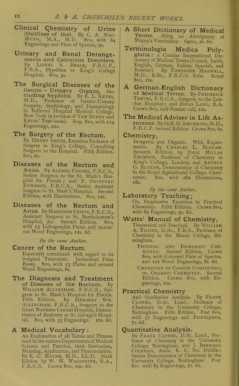 Clinical Chemistry of Urine (Outlines of the). By C. A. Mac- MuNN, M.A., M.D. 8vo, with 64 Engravings and Plate of Spectra, 9s. Urinary and Renal Derange- ments and Calculous Disorders, By Lionel S. Beale, F.R.C.P., F.R.S., Physician to King's College Hospital. 8vo, 5s. The Surgical Diseases of the Genito - Urinary Organs, in- cluding Syphilis. By E. L. Keyes, M.D., Professor of Genito-Urinary Surgery, Syphiology, and Dermatology in Bellevue Hospital Medical College, New York (a revision of Yan Buren and Keyes' Text-book). Roy. 8vo, with 114 Engravings, 21s. The Surgery of the Rectum. By Henry Smith, Emeritus Professor of Surgery in King's College, Consulting Surgeon to the Hospital. Fifth Edition. 8vo, 6s. Diseases of the Rectum and Anus. By Alfred Cooper, F.R.C.S., Senior Surgeon to the St. Mark's Hos- pital for Fistula ; and F. S win ford Edwards, F.R.C.S., Senior Assistant Surgeon to St. Mark's Hospital. Second Edition, with Illustrations. 8vo, 12s. Diseases of the Rectum and Anus. By Harrison Cripps, F.R.C.S., Assistant Surgeon to St. Bartholomew's Hospital, &c. Second Edition. 8vo, with 13 Lithographic Plates and numer- ous Wood Engravings, 12s. 6d. By the same Author, Cancer of the Rectum. Especially considered with regard to its Surgical Treatment. Jacksonian Prize Essay. 8vo, with 13 Plates and several Wood Engravings, 6s. The Diagnosis and Treatment of Diseases of the Rectum. By William Allingham, F.R.C.S., Sur- geon to St. Mark's Hospital for Fistula. Fifth Edition. By Herbert Wm. Allingham, F.R.C.S., Surgeon to the Great Northern Central Hospital, Demon- strator of Anatomy at St. George's Hospi- tal. 8vo, with 53 Engravings. los. 6d. A Medical Vocabulary : An Explanation of all Terms and Phrases used in the various Departments of Medical Science and Practice, their Derivation, Meaning, Application, and Pronunciation. By R. G. Mayne, M.D., LL.D. Sixth Edition by W. W. Wagstaffe, B.A., F.R.C.S. Crown 8vo, los. 6d. A Short Dictionary of Medical Terms, Being an Abridgment of Mayne's Yocabulary. 64mo, 2s. 6d. Terminologia Medica Poly- glotta ; a Concise International Dic- tionary of Medical Terms (French, Latin, English, German, Italian, Spanish, and Russian). By Theodore Maxwell, M.D., B.Sc, F.R.C.S. Edin. Royal 8vo, 16s. A German-English Dictionary of Medical Terms. By Frederick Treves, F.R.C.S., Surgeon to the Lon- don Hospital; and Hugo Lang, B.A, Crown 8vo, half-Persian calf, 12s, The Medical Adviser in Life As- surance. BySirE.H.SiEVEKiNG,M.D., F. R.C.P. Second Edition. Crown 8vo, 6s. Chemistry, Inorganic and Organic. With Experi- ments. By Charles L. Bloxam. Seventh Edition, by John Millar Thomson, Professor of Chemistry in King's College, London, and Arthur G. Bloxam, Demonstrator of Chemistry in the Royal Agricultural College, Ciren- cester. 8vo, with 282 Illustrations, i8s. By the same Author. Laboratory Teaching; Or, Progressive Exercises in Practical Chemistry. Fifth Edition. Crown 8vo, with 89 Engravings, 5s. 6d. Watts' Manual of Chemistry, Theoretical and Practiqal. By William A. Tilden, D.Sc, F.R.S., Professor of Chemistry in the Mason College, Bir- mingham. Physical and Inorganic Che- mistry. Second Edition. Crown 8vo, with Coloured Plate of Spectra, and 122 Wood Engravings, 8s. 6d. Chemistry of Carbon Compounds; or, Organic Chemistry. Second Edition. Crown 8vo, with En- gravings, 10s. Practical Chemistry And Qualitative Analysis. By Frank Clowes, D.Sc. Lond., Professor of Chemistry in the University College, Nottingham. Fifth Edition. Post 8vo, with 57 Engravings and Frontispiece, 7s. 6d. Quantitative Analysis. By Frank Clowes, D.Sc. Lond., Pro- fessor of Chemistry in the University College, Nottingham, and J. Bernard Coleman, Assoc. R. C. Sci. Dublin; Senior Demonstrator of Chemistry in the University College, Nottingham Post 8vo with 83 Engravings, 7s. 6d.