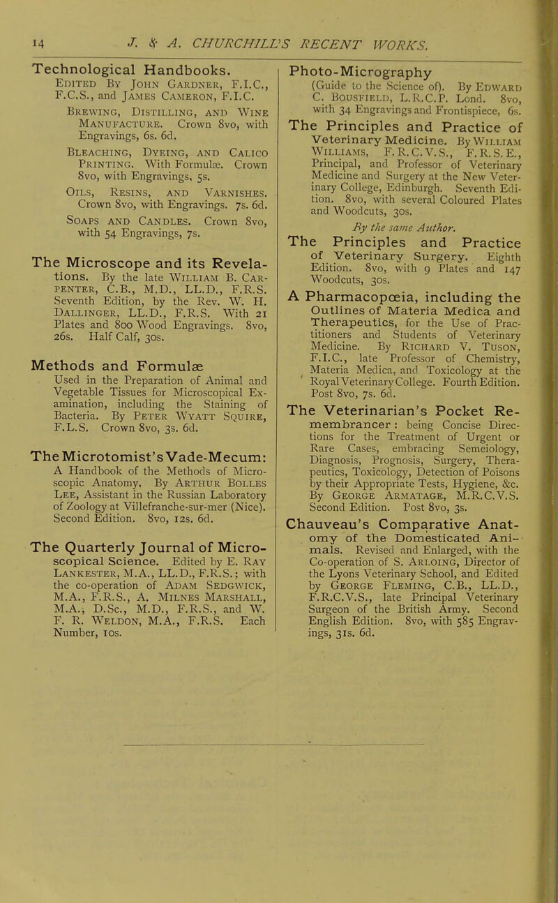 Technological Handbooks. Edited By John Gardner, F.I.C., F.C.S., and James Cameron, F.I.C. Brewing, Distilling, and Wine Manufacture. Crown 8vo, with Engravings, 6s. 6ci. Bleaching, Dyeing, and Calico Printing. With Formulae. Crown 8vo, with Engravings, 5s. Oils, Resins, and Varnishes. Crown 8vo, with Engravings. 7s. 6d. Soaps and Candles. Crown 8vo, with 54 Engravings, 7s. The Microscope and its Revela- tions. By the late William B. Car- penter, C.B., M.D., LL.D., F.R.S. Seventh Edition, by the Rev. W. H. Dallinger, LL.D., F.R.S. With 21 Plates and 800 Wood Engravings. 8vo, 26s. Half Calf, 30s. Methods and Formulae Used in the Preparation of Animal and Vegetable Tissues for Microscopical Ex- amination, including the Staining of Bacteria. By Peter Wyatt Squire, F.L.S. Crown 8vo, 3s. 6d. TheMicrotomist'sVade-Mecum: A Handbook of the Methods of Micro- scopic Anatomy. By Arthur Bolles Lee, Assistant in the Russian Laboratory of Zoology at Villefranche-sur-mer (Nice), Second Edition. 8vo, 12s. 6d. The Quarterly Journal of Micro- scopical Science. Edited by E. Ray Lankester, M.A., LL.D., F.R.S.; with the co-operation of Adam Sedgwick, M.A., F.R.S., A. Milnes Marshall, M.A.i D.Sc, M.D., F.R.S., and W. F. R. Weldon, M.A., F.R.S. Each Number, ids. Photo-Micrography (Guide to the Science of). By Edward C. BousFiELD, L.R.C.P. Lond. 8vo, with 34 Engravings and Frontispiece, 6.s. The Principles and Practice of Veterinary Medicine. By William Williams, F. R.C.V.S., F. R. S. E., Principal, and Professor of Veterinary Medicine and Surgery at the New Veter- inary College, Edinburgh. Seventh Edi- tion. 8vo, with several Coloured Plates and Woodcuts, 30s. By the same Author. The Principles and Practice of Veterinary Surgery. Eighth Edition. 8vo, with 9 Plates and 147 Woodcuts, 30s. A Pharmacopoeia, including the Outlines of Materia Medica and Therapeutics, for the Use of Prac- titioners and Students of Veterinary Medicine. By Richard V. Tuson, F.I.C, late Professor of Chemistry, Materia Medica, and Toxicology at the Royal Veterinary College. Fourth Edition. Post 8vo, 7s. 6d. The Veterinarian's Pocket Re- membrancer : being Concise Direc- tions for the Treatment of Urgent or Rare Cases, embracing Semeiology, Diagnosis, Prognosis, Surgery, Thera- peutics, Toxicology, Detection of Poisons by their Appropriate Tests, Hygiene, &c. By George Arm at age, M.R.C.V.S. Second Edition. Post 8vo, 3s. Chauveau's Comparative Anat- omy of the Domesticated Ani- mals. Revised and Enlarged, with the Co-operation of S. Arloing, Director of the Lyons Veterinary School, and Edited by George Fleming, C.B., LL.D., F.R.C.V.S., late Principal Veterinary Surgeon of the British Army. Second English Edition. 8vo, with 585 Engrav- ings, 3IS. 6d.