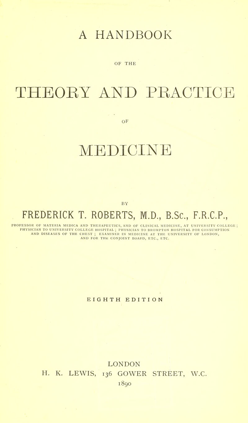 A HANDBOOK OF THE THEOEY AND PRACTICE OF MEDICINE BY FREDERICK T. ROBERTS, M.D., B.Sc, F.R.C.P., PROFESSOR OF MATERIA MEDICA AND THERAPEUTICS, AND OF CLIN ICAL MEDICINE, AT U NIV ERSITY COLLEGE ; PHYSICIAN TO UNIVERSITY COLLEGE HOSPITAL ; PHYSICIAN TO BROMPTON HOSPITAL FOR CONSUMPTION AND DISEASES OF THE CHEST ; EXAMINER IN MEDICINE AT THE UNIVERSITY OF LONDON, AND FOR THE CONJOINT BOAPD, ETC., ETC. EIGHTH EDITION LONDON H. K. LEWIS, 136 GOV^ER STREET, W.C. 1890