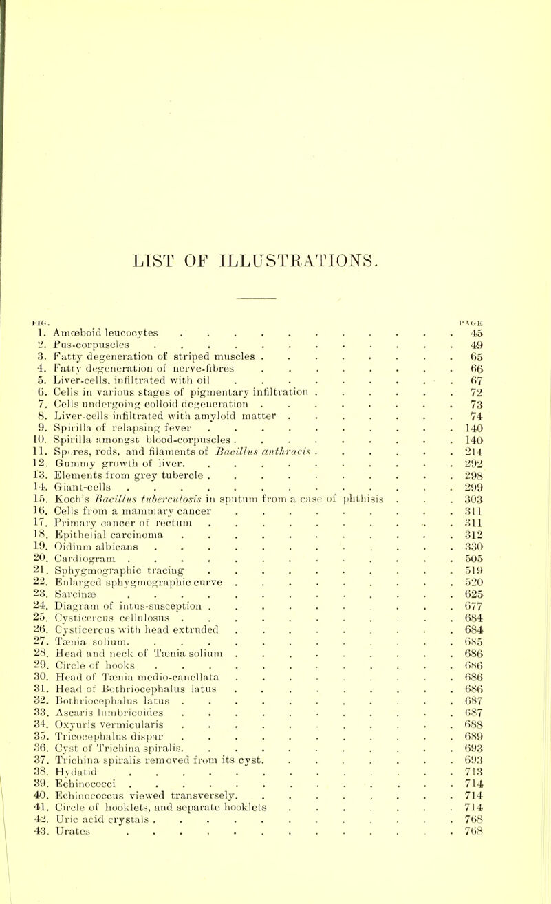 LIST OF ILLUSTRATIONS. Flfi. PAGE 1. Amoeboid leucocytes ........... 45 '2. Fus-corpuscles ............ 49 3. Fatty degeneration of striped muscles ........ 65 4. Fatly dep;eneration of nerve-fibres ........ 66 5. Liver-cells, infiltrated witii oil . . . . . . . . . 67 6. Cells in various stages of pigmentary infiltration ...... 72 7. Cells undergoing colloid degeneration ........ 73 8. Liver-cells infiltrated with amyloid matter ....... 74 9. Spirilla of relapsing fever .......... 140 10. Spirilla amongst blood-corpuscles ......... 140 IL Spi/res, rods, and filaments of Bacillus anthracia . ..... 214 12. Gummy growth of liver. .......... 292 13. Elements from grey tubercle .......... 298 14. Giant-cells 299 15. Koch's HaciUu.t tuherculosis in sputum from a case of Jihthisis . . . 303 16. Cells from a mammary cancer ......... 311 17. Primary cancer of rectum ........... 311 18. Epithelial carcinoma ........... 312 19. Oidium albicans ........ .... 330 20. Cardiogram ............. 505 21. Sphygmographio tracing .......... 519 22. Enl.arged sphygmographio curve ......... 520 23. Sarcinas ............. 625 24. Diagram of intus-susception .......... 677 25. Cysticercus cellulosus ........... 684 26. Cysticercus with head extruded ......... 684 27. Taenia solium. ............ (iS5 28. Head and neck of Taenia solium ......... 686 29. Circle of hooks 6S6 30. Head of Tfenia medio-canellata ......... 686 31. Head of Bothriooephalus latus . . ....... 686 32. Bothriocephalus latus ........... 687 33. Ascaris lumbricoides ........... ()87 34. O.xyuris vermicularis ........... 688 35. Tricocephalns dispar ........... 689 36. Cyst of Trichina spiralis. .......... 693 37. Trichina spiralis removed from its cyst. ....... 693 38. Hydatid 713 39. Echinococci . . . . . . . . . . . . .714 40. Echinoeoocus viewed transversely. ........ 714 41. Circle of booklets, and separate booklets ....... 714 42. Uric acid crystals ............ 768 43. Urates 768