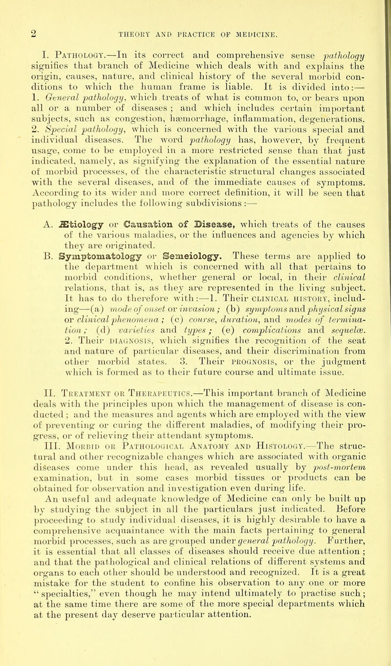 I. Pathology.—In its coi-rect a:id compreheusive sense pathology signifies that branch of Medicine which deals with and explains the origin, causes, nature, and clinical histoiy of the several morbid con- ditions to which the human frame is liable. It is divided into:— 1. General pathology, which treats of what is common to, or bears upon all or a number of diseases ; and which includes certain important subjects, such as congestion, hjemorrhage, inflammation, degenerations. 2. Special pathology, which is concerned with the various special and individual diseases. The word pathology has, however, by frequent usage, come to be employed in a more resti'icted sense than that just indicated, namely, as signifying the explanation of the essential nature of morbid processes, of the characteristic structui'al changes associated with the several diseases, and of the immediate causes of symptoms. According to its wider and more correct definition, it will be seen that pathology includes the following subdivisions:— A. .SItiology or Causation of Bisease, which treats of the causes of the various maUiilies, or the infiuences and agencies by which they are originated. B. Symptomatology or Semeiology. These terms are applied to tlie depai'tnient which is concerned with all that pertains to morbid conditions, whether general or local, in their clinical relations, that is, as they are represented in the living subject. It has to do therefore with:—1. Their clinical history, includ- ing—(a) mode of onset ov invasion ; (b) symptoms H,nd physical signs or clinical phenomena ; (c) course, duration, aiid modes of termina- tion ; (d) varieties and types; (e) complications and sequelce. 2. Their diagnosis, which signifies the recognition of the seat and nature of particular diseases, and their discrimination from other morbid states. 3. Their prognosis, or the judgment which is formed as to their future course and ultimate issue. II. Treatment or Therapeutics.—This important branch of Medicine deals with the principles upon which the management of disease is con- ducted ; and the measures and agents which are employed with the view of preventing or curing the different maladies, of modifying their pro- gress, or of relieving their attendant symptoms. III. Morbid ou Pathological Anatomy and Histology.—The struc- tural and other recognizable changes which are associated with organic diseases come under this head, as i-evealed usually by post-mortem examination, but in some cases moi-bid tissues or pi'oducts can be obtained for observation and investigation even during life. An useful and adequate knowledge of Medicine can only be built up by studying the subject in all the particulars just indicated. Before pi'oceeding to study individual diseases, it is highly desirable to have a comprehensive acquaintance with the main facts pertaining to general morbid processes, such as are grouped under general pathology. Further, it is essential that all classes of diseases should receive due attention ; and that the pathological and clinical relations of different systems and organs to each other should be understood and recognized. It is a great mistake for the student to confine his observation to any one or more specialties, even though he may intend ultimately to practise such; at the same time there are some of the more special departments which at the present day deserve particular attention.