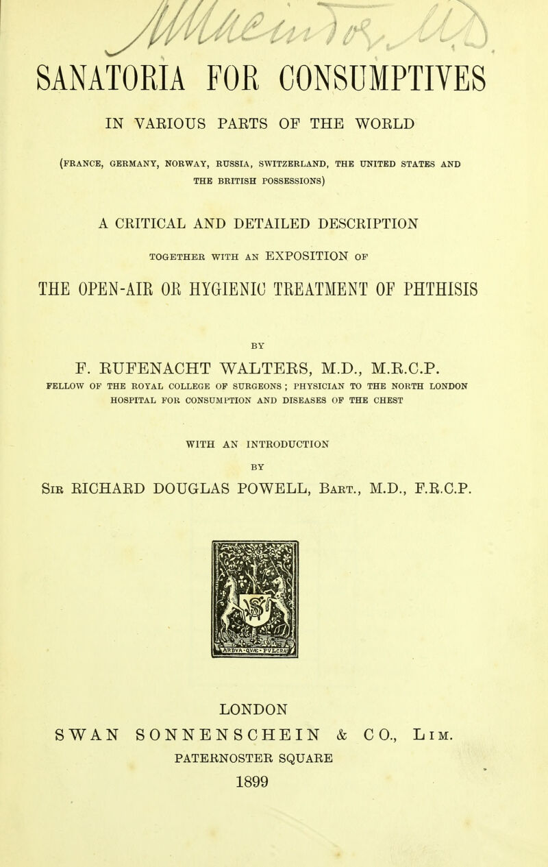 IN VAEIOUS PAETS OF THE WOELD (FRANCE, GERMANY, NORWAY, RUSSIA, SWITZERLAND, THE UNITED STATES AND THE BRITISH POSSESSIONS) A CRITICAL AND DETAILED DESCRIPTION TOGETHER WITH AN EXPOSITION OF THE OPEN-AIE OE HYGIENIC TREATMENT OF PHTHISIS BY F. KUFENACHT WALTEES, M.D., M.E.C.P. FELLOW OF THE ROYAL COLLEGE OF SURGEONS ; PHYSICIAN TO THE NORTH LONDON HOSPITAL FOR CONSUMPTION AND DISEASES OF THE CHEST WITH AN INTRODUCTION BY Sir EICHAED DOUGLAS POWELL, Baet., M.D., F.E.C.P. LONDON SWAN SONNENSCHBIN & CO, Lim. PATEKNOSTEB SQUARE 1899