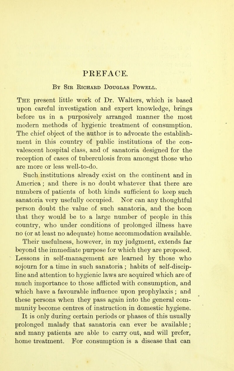 PREFACE. By Sir Eichard Douglas Powell. The present little work of Dr. Walters, which is based upon careful investigation and expert knowledge, brings before us in a purposively arranged manner the most modern methods of hygienic treatment of consumption. The chief object of the author is to advocate the establish- ment in this country of public institutions of the con- valescent hospital class, and of sanatoria designed for the reception of cases of tuberculosis from amongst those who are more or less well-to-do. Such institutions already exist on the continent and in America ; and there is no doubt whatever that there are numbers of patients of both kinds sufficient to keep such sanatoria very usefully occupied. Nor can any thoughtful person doubt the value of such sanatoria, and the boon that they would be to a large number of people in this country, who under conditions of prolonged illness have no (or at least no adequate) home accommodation available. Their usefulness, however, in my judgment, extends far beyond the immediate purpose for which they are proposed. Lessons in self-management are learned by those who sojourn for a time in such sanatoria ; habits of self-discip- line and attention to hygienic laws are acquired which are of much importance to those afflicted with consumption, and which have a favourable influence upon prophylaxis ; and these persons when they pass again into the general com- munity become centres of instruction in domestic hygiene. It is only during certain periods or phases of this usually prolonged malady that sanatoria can ever be available; and many patients are able to carry out, and will prefer, home treatment. For consumption is a disease that can