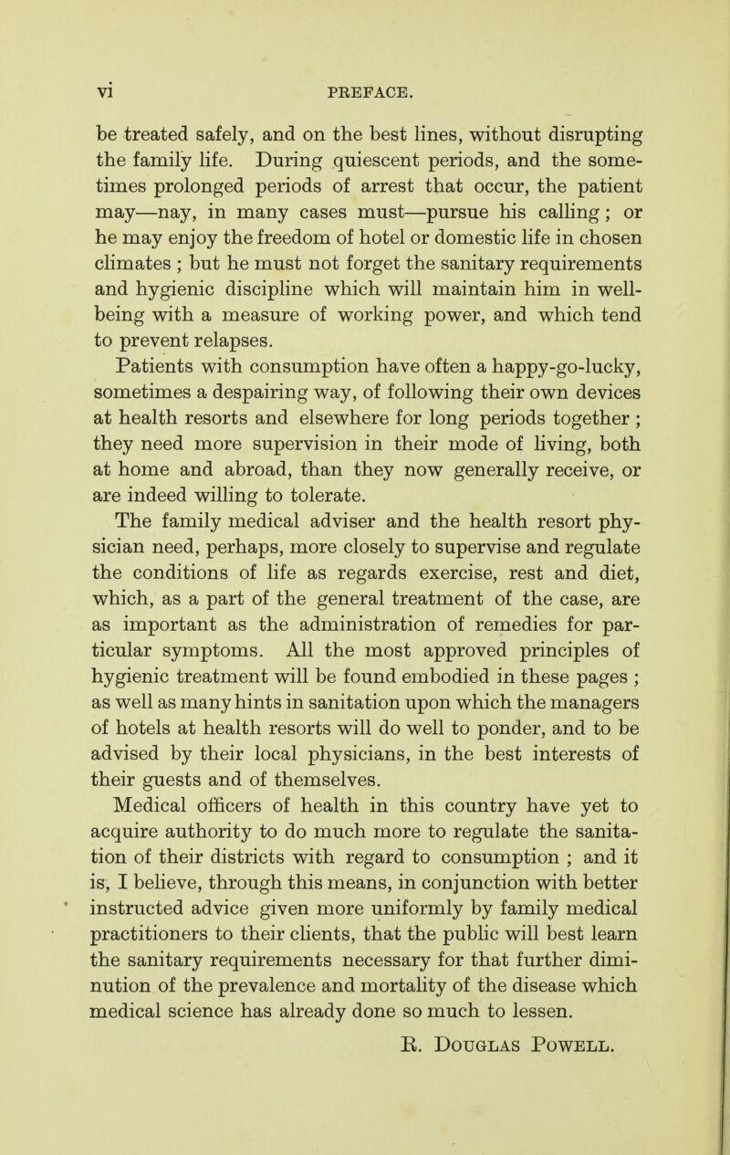 be treated safely, and on the best lines, without disrupting the family life. During quiescent periods, and the some- times prolonged periods of arrest that occur, the patient may—nay, in many cases must—pursue his calling; or he may enjoy the freedom of hotel or domestic life in chosen climates ; but he must not forget the sanitary requirements and hygienic discipline which will maintain him in well- being with a measure of working power, and which tend to prevent relapses. Patients with consumption have often a happy-go-lucky, sometimes a despairing way, of following their own devices at health resorts and elsewhere for long periods together ; they need more supervision in their mode of living, both at home and abroad, than they now generally receive, or are indeed willing to tolerate. The family medical adviser and the health resort phy- sician need, perhaps, more closely to supervise and regulate the conditions of life as regards exercise, rest and diet, which, as a part of the general treatment of the case, are as important as the administration of remedies for par- ticular symptoms. All the most approved principles of hygienic treatment will be found embodied in these pages ; as well as many hints in sanitation upon which the managers of hotels at health resorts will do well to ponder, and to be advised by their local physicians, in the best interests of their guests and of themselves. Medical officers of health in this country have yet to acquire authority to do much more to regulate the sanita- tion of their districts with regard to consumption ; and it is, I believe, through this means, in conjunction with better instructed advice given more uniformly by family medical practitioners to their clients, that the public will best learn the sanitary requirements necessary for that further dimi- nution of the prevalence and mortality of the disease which medical science has already done so much to lessen. E. Douglas Powell.