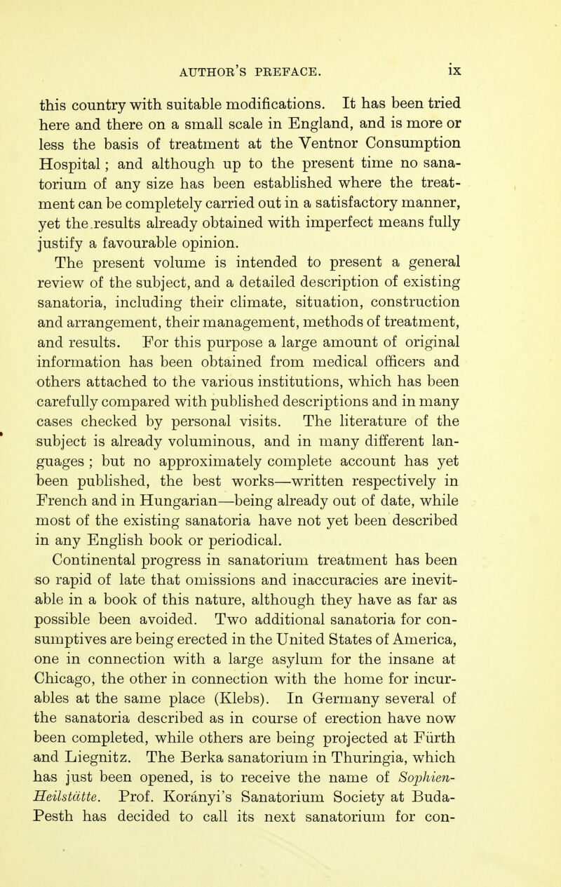 this country with suitable modifications. It has been tried here and there on a small scale in England, and is more or less the basis of treatment at the Ventnor Consumption Hospital; and although up to the present time no sana- torium of any size has been established where the treat- ment can be completely carried out in a satisfactory manner, yet the.results already obtained with imperfect means fully justify a favourable opinion. The present volume is intended to present a general review of the subject, and a detailed description of existing sanatoria, including their climate, situation, construction and arrangement, their management, methods of treatment, and results. For this purpose a large amount of original information has been obtained from medical officers and others attached to the various institutions, which has been carefully compared with published descriptions and in many cases checked by personal visits. The literature of the subject is already voluminous, and in many different lan- guages ; but no approximately complete account has yet been published, the best works—written respectively in French and in Hungarian—being already out of date, while most of the existing sanatoria have not yet been described in any English book or periodical. Continental progress in sanatorium treatment has been so rapid of late that omissions and inaccuracies are inevit- able in a book of this nature, although they have as far as possible been avoided. Two additional sanatoria for con- sumptives are being erected in the United States of America, one in connection with a large asylum for the insane at Chicago, the other in connection with the home for incur- ables at the same place (Klebs). In Germany several of the sanatoria described as in course of erection have now been completed, while others are being projected at Fiirth and Liegnitz. The Berka sanatorium in Thuringia, which has just been opened, is to receive the name of Sophien- Heilstdtte. Prof. Koranyi's Sanatorium Society at Buda- Pesth has decided to call its next sanatorium for con-