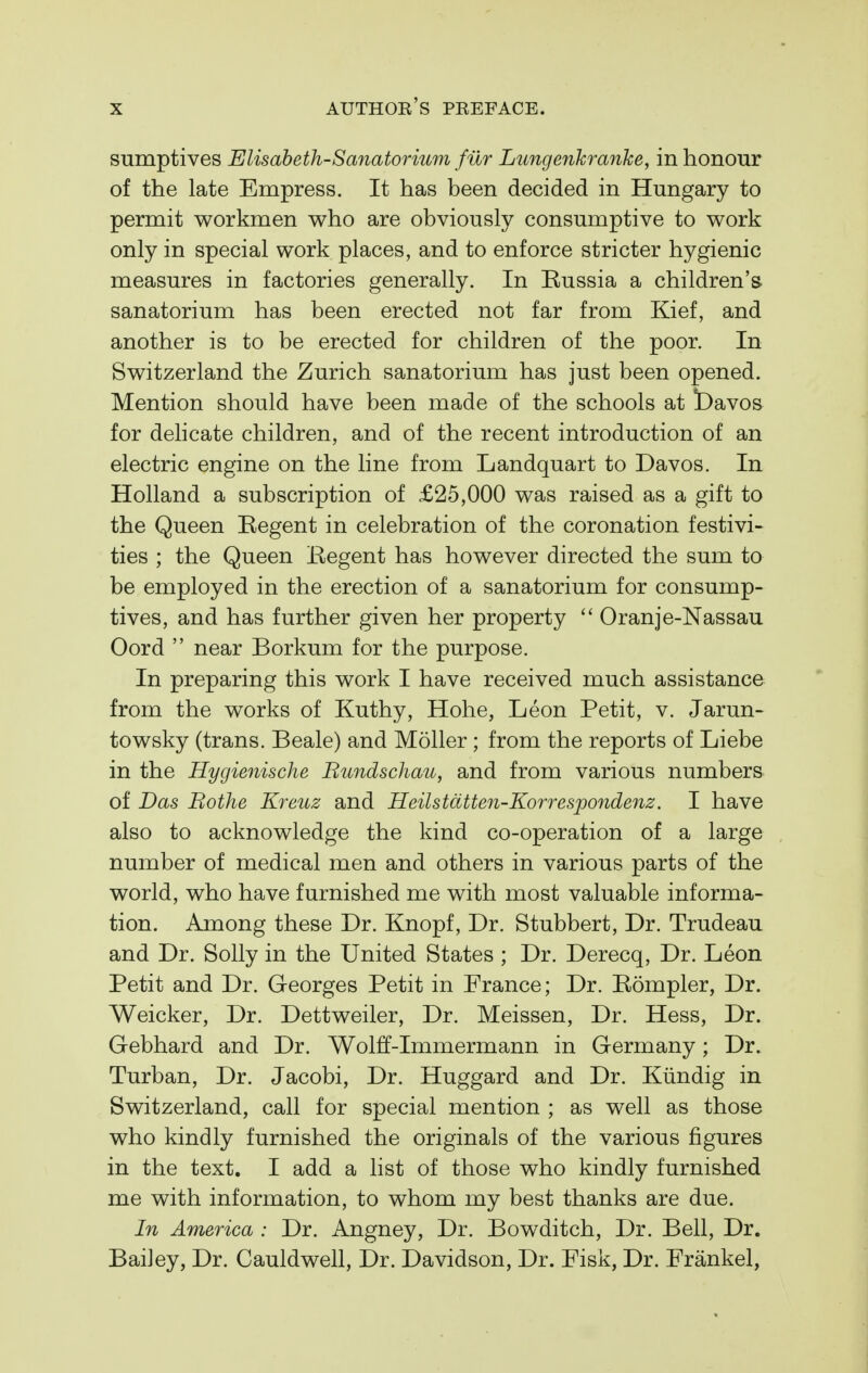sumptives Elisabeth-Sanatorium fur Lungenkranke, in honour of the late Empress. It has been decided in Hungary to permit workmen who are obviously consumptive to work only in special work places, and to enforce stricter hygienic measures in factories generally. In Russia a children's sanatorium has been erected not far from Kief, and another is to be erected for children of the poor. In Switzerland the Zurich sanatorium has just been opened. Mention should have been made of the schools at bavos for delicate children, and of the recent introduction of an electric engine on the line from Landquart to Davos. In Holland a subscription of £25,000 was raised as a gift to the Queen Regent in celebration of the coronation festivi- ties ; the Queen Regent has however directed the sum to be employed in the erection of a sanatorium for consump- tives, and has further given her property  Oranje-Nassau Oord  near Borkum for the purpose. In preparing this work I have received much assistance from the works of Kuthy, Hohe, Leon Petit, v. Jarun- towsky (trans. Beale) and Moller ; from the reports of Liebe in the Hygienische Rundschau, and from various numbers of Das Rothe Kreuz and Heilstdtten-Korrespondenz. I have also to acknowledge the kind co-operation of a large number of medical men and others in various parts of the world, who have furnished me with most valuable informa- tion. Among these Dr. Knopf, Dr. Stubbert, Dr. Trudeau and Dr. Solly in the United States ; Dr. Derecq, Dr. Leon Petit and Dr. Georges Petit in France; Dr. Rompler, Dr. Weicker, Dr. Dettweiler, Dr. Meissen, Dr. Hess, Dr. Gebhard and Dr. Wolff-Immermann in Germany; Dr. Turban, Dr. Jacobi, Dr. Huggard and Dr. Kiindig in Switzerland, call for special mention ; as well as those who kindly furnished the originals of the various figures in the text. I add a list of those who kindly furnished me with information, to whom my best thanks are due. In America : Dr. Angney, Dr. Bowditch, Dr. Bell, Dr. Bailey, Dr. Cauldwell, Dr. Davidson, Dr. Fisk, Dr. Frankel,
