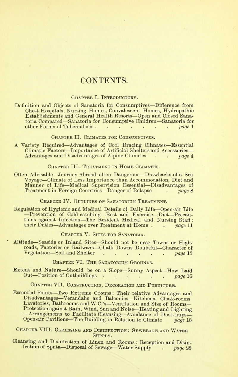 CONTENTS. Chapter I. Introductory. Definition and Objects of Sanatoria for Consumptives—Difference from Chest Hospitals, Nursing Homes, Convalescent Homes, Hydropathic Establishments and General Health Resorts—Open and Closed Sana- toria Compared—Sanatoria for Consumptive Children—Sanatoria for other Forms of Tuberculosis jpage 1 Chapter II. Climates for Consumptives. A Variety Required—Advantages of Cool Bracing Climates—Essential Climatic Factors—Importance of Artificial Shelters and Accessories— Advantages and Disadvantages of Alpine Climates . . page 4 Chapter III. Treatment in Home Climates. Often Advisable—Journey Abroad often Dangerous—Drav^backs of a Sea Voyage—Climate of Less Importance than Accommodation, Diet and Manner of Life—Medical Supervision Essential—Disadvantages of Treatment in Foreign Countries—Danger of Relapse . jjage 8 Chapter IV. Outlines op Sanatorium Treatment. Regulation of Hygienic and Medical Details of Daily Life—Open-air Life —Prevention of Cold-catching—Rest and Exercise—Diet—Precau- tions against Infection—The Resident Medical and Nursing Staff: their Duties—Advantages over Treatment at Home . . page 11 Chapter V. Sites for Sanatoria. Altitude—Seaside or Inland Sites—Should not be near Tov^ns or High- roads, Factories or Railv^^ays—Chalk Dov^ns Doubtful—Character of Vegetation—Soil and Shelter page 13 Chapter VI. The Sanatorium Grounds. Extent and Nature—Should be on a Slope—Sunny Aspect—How Laid Out—Position of Outbuildings page 16 Chapter VII. Construction, Decoration and Furniture. Essential Points—Two Extreme Groups: Their relative Advantages and Disadvantages—Verandahs and Balconies—Kitchens, Cloak-rooms Lavatories, Bathrooms and W.C.'s—Ventilation and Size of Rooms- Protection against Rain, Wind, Sun and Noise—Heating and Lighting; —Arrangements to Facilitate Cleansing—Avoidance of Dust-traps— Open-air Pavilions—The Building in Relation to Climate page 18 Chapter VIII. Cleansing and Disinfection : Sewerage and Water Supply. Cleansing and Disinfection of Linen and Rooms: Reception and Disin- fection of Sputa—Disposal of Sewage—Water Supply . page 28-