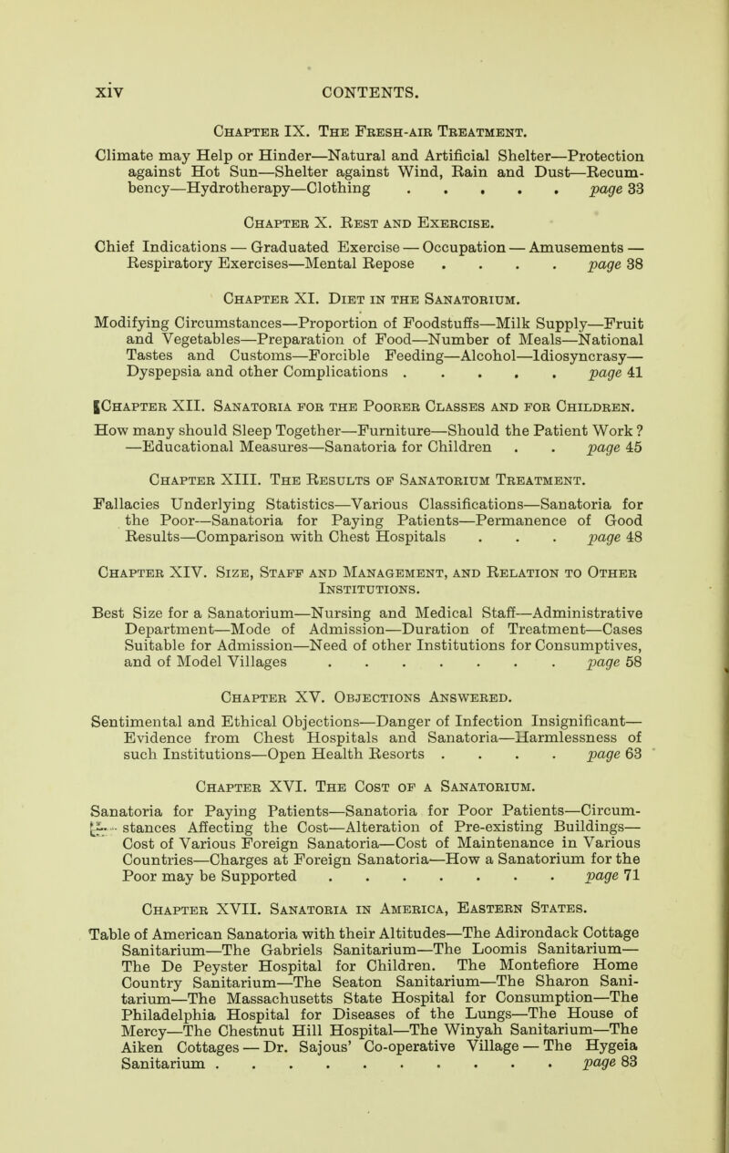 Chapter IX. The Fresh-air Treatment. Climate may Help or Hinder—Natural and Artificial Shelter—Protection against Hot Sun—Shelter against Wind, Rain and Dust—Recum- bency—Hydrotherapy—Clothing ..... page 33 Chapter X. Rest and Exercise. Chief Indications — Graduated Exercise — Occupation — Amusements — Respiratory Exercises—Mental Repose .... page 38 Chapter XI. Diet in the Sanatorium. Modifying Circumstances—Proportion of Foodstuffs—Milk Supply—Fruit and Vegetables—Preparation of Food—Number of Meals—National Tastes and Customs—Forcible Feeding—Alcohol—Idiosyncrasy— Dyspepsia and other Complications ..... page 41 JChapter XII. Sanatoria for the Poorer Classes and for Children. How many should Sleep Together—Furniture—Should the Patient Work ? —Educational Measures—Sanatoria for Children . . page 45 Chapter XIII. The Results of Sanatorium Treatment. Fallacies Underlying Statistics—Various Classifications—Sanatoria for the Poor—Sanatoria for Paying Patients—Permanence of Good Results—Comparison with Chest Hospitals . . . page 48 Chapter XIV. Size, Staff and Management, and Relation to Other Institutions. Best Size for a Sanatorium—Nursing and Medical Staff—Administrative Department—Mode of Admission—Duration of Treatment—Cases Suitable for Admission—Need of other Institutions for Consumptives, and of Model Villages page 58 Chapter XV. Objections Answered. Sentimental and Ethical Objections—Danger of Infection Insignificant— Evidence from Chest Hospitals and Sanatoria—Harmlessness of such Institutions—Open Health Resorts .... page 63 Chapter XVI. The Cost of a Sanatorium. Sanatoria for Paying Patients—Sanatoria for Poor Patients—Circum- [i. - stances Affecting the Cost—Alteration of Pre-existing Buildings— Cost of Various Foreign Sanatoria—Cost of Maintenance in Various Countries—Charges at Foreign Sanatoria-—How a Sanatorium for the Poor may be Supported page 71 Chapter XVII. Sanatoria in America, Eastern States. Table of American Sanatoria with their Altitudes—The Adirondack Cottage Sanitarium—The Gabriels Sanitarium—The Loomis Sanitarium— The De Peyster Hospital for Children. The Montefiore Home Country Sanitarium—The Seaton Sanitarium—The Sharon Sani- tarium—The Massachusetts State Hospital for Consumption—The Philadelphia Hospital for Diseases of the Lungs—The House of Mercy—The Chestnut Hill Hospital—The Winyah Sanitarium—The Aiken Cottages —Dr. Sajous' Co-operative Village —The Hygeia Sanitarium page 83