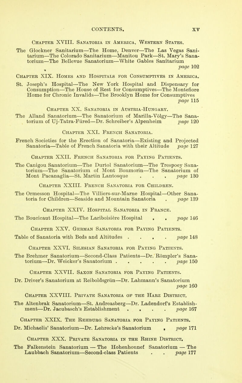 Chapter XVIII. Sanatoria in America, Western States. The Glockner Sanitarium—The Home, Denver—The Las Vegas Sani- tarium—The Colorado Sanitarium—Manitou Park—St. Mary's Sana- torium—The Bellevue Sanatorium—White Gables Sanitarium page 102 Chapter XIX. Homes and Hospitals for Consumptives in America. St. Joseph's Hospital—The New York Hospital and Dispensary for Consumption—The House of Rest for Consumptives—The Montefiore Home for Chronic Invalids—The Brooklyn Home for Consumptives page 115 Chapter XX. Sanatoria in Austria-Hungary. The Alland Sanatorium—The Sanatorium of Marilla-Volgy—The Sana- torium of Uj-Tatra-Fiired—Dr. Schreiber's Alpenheim page 120 Chapter XXI. French Sanatoria. French Societies for the Erection of Sanatoria—Existing and Projected Sanatoria—Table of French Sanatoria with their Altitude page 127 Chapter XXII. French Sanatoria for Paying Patients. The Canigou Sanatorium—The Durtol Sanatorium—The Trespoey Sana- torium—The Sanatorium of Mont Bonmorin—The Sanatorium of Mont Pacanaglia—St. Martin Lantosque . . . page 130 Chapter XXIII. French Sanatoria for Children. The Ormesson Hospital—The Villiers-sur-Marne Hospital—Other Sana- toria for Children—Seaside and Mountain Sanatoria . page 139 Chapter XXIV. Hospital Sanatoria in France. The Boucicaut Hospital—The Lariboisiere Hospital , , page. 146 Chapter XXV. German Sanatoria for Paying Patients. Table of Sanatoria with Beds and Altitudes .... page 148 Chapter XXVI. Silbsian Sanatoria for Paying Patients. The Brehmer Sanatorium—Second-Class Patients—Dr. Rompler's Sana- torium—Dr. Weicker's Sanatorium page 150 Chapter XXVII. Saxon Sanatoria for Paying Patients. Dr. Driver's Sanatorium at Reiboldsgriin—Dr. Lahmann's Sanatorium page 160 Chapter XXVIII. Private Sanatoria op the Harz District. The Altenbrak Sanatorium—St. Andreasberg—Dr. Ladendorf's Establish- ment—Dr. Jacubasch's Establishment .... page 167 Chapter XXIX. The Rehburg Sanatoria for Paying Patients. Dr. Michaelis' Sanatorium—Dr. Lehrecke's Sanatorium • page 171 Chapter XXX. Private Sanatoria in the Rhine District, The Falkenstein Sanatorium — The Hohenhonnef Sanatorium — The Laubbach Sanatorium—Second-class Patients . . page 111