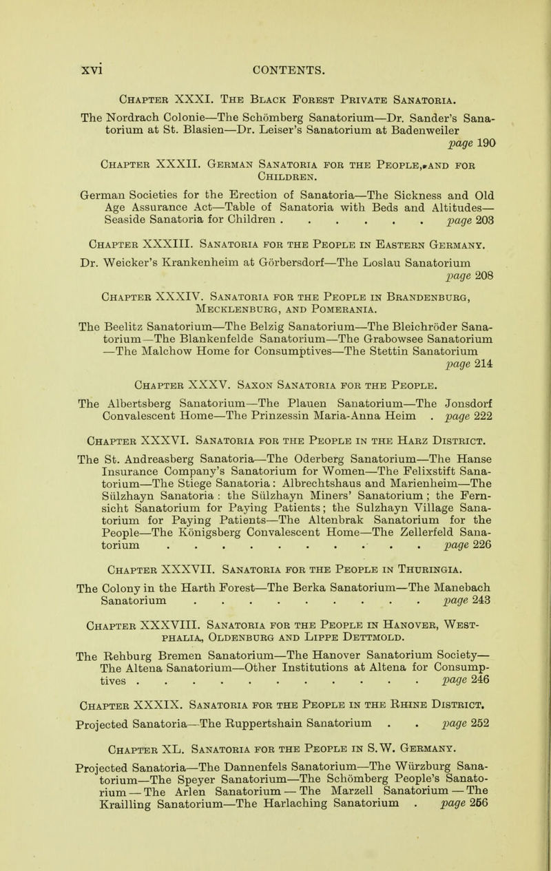 Chapter XXXI. The Black Forest Private Sanatoria. The Nordrach Colonie—The Schomberg Sanatorium—Dr. Sander's Sana- torium at St. Blasien—Dr. Leiser's Sanatorium at Badenweiler page 190 Chapter XXXII. German Sanatoria for the People,»and for Children. German Societies for the Erection of Sanatoria—The Sickness and Old Age Assurance Act—Table of Sanatoria with Beds and Altitudes— Seaside Sanatoria for Children imge 203 Chapter XXXIII. Sanatoria for the People in Eastern Germany. Dr. Weicker's Krankenheim at Gorbersdorf—The Loslau Sanatorium imge 208 Chapter XXXIV. Sanatoria for the People in Brandenburg, Mecklenburg, and Pomerania. The Beelitz Sanatorium—The Belzig Sanatorium—The Bleichroder Sana- torium—The Blankenfelde Sanatorium—The Grabowsee Sanatorium —The Malchow Home for Consumptives—The Stettin Sanatorium page 214 Chapter XXXV. Saxon Sanatoria for the People. The Albertsberg Sanatorium—The Plauen Sanatorium—The Jonsdorf Convalescent Home—The Prinzessin Maria-Anna Heim . page 222 Chapter XXXVI. Sanatoria for the People in the Harz District. The St. Andreasberg Sanatoria—The Oderberg Sanatorium—The Hanse Insurance Company's Sanatorium for Women—The Felixstift Sana- torium—The Stiege Sanatoria: Albrechtshaus and Marienheim—The Siilzhayn Sanatoria : the Siilzhayn Miners' Sanatorium ; the Fern- sicht Sanatorium for Paying Patients; the Sulzhayn Village Sana- torium for Paying Patients—The Altenbrak Sanatorium for the People—The Konigsberg Convalescent Home—The Zellerfeld Sana- torium . page 226 Chapter XXXVII. Sanatoria for the People in Thuringia. The Colony in the Harth Forest—The Berka Sanatorium—The Manebach Sanatorium page 243 Chapter XXXVIII. Sanatoria for the People in Hanover, West- phalia, Oldenburg and Lippe Dettmold. The Rehburg Bremen Sanatorium—The Hanover Sanatorium Society— The Altena Sanatorium—Other Institutions at Altena for Consump- tives page 246 Chapter XXXIX. Sanatoria for the People in the Rhine District. Projected Sanatoria—The Ruppertshain Sanatorium . . piage 252 Chapter XL. Sanatoria for the People in S.W. Germany. Projected Sanatoria—The Dannenfels Sanatorium—The Wiirzburg Sana- torium—The Speyer Sanatorium—The Schomberg People's Sanato- rium— The Arlen Sanatorium — The Marzell Sanatorium — The Krailling Sanatorium—The Harlaching Sanatorium . page 256