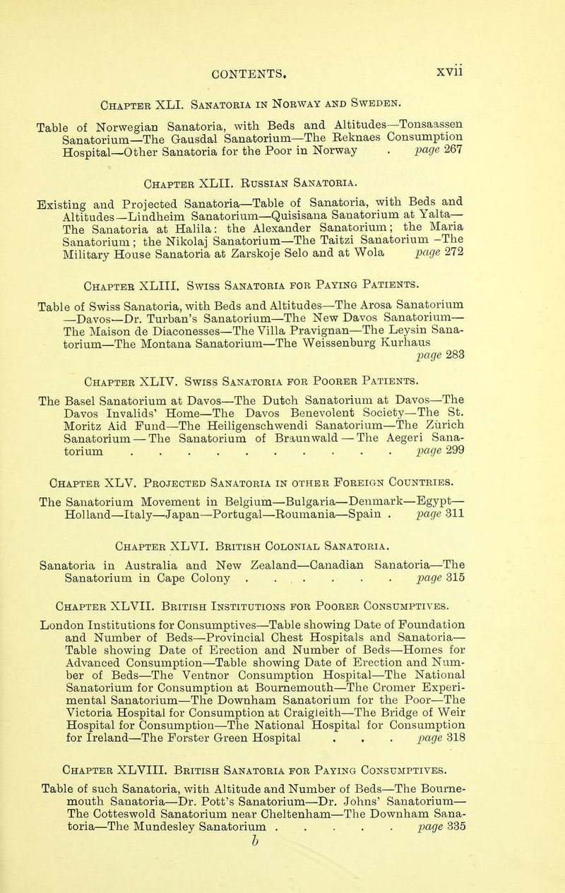 Chapter XLI. Sanatoria in Norway and Sweden. Table of Norwegian Sanatoria, with Beds and Altitudes—Tonsaassen Sanatorium—The Gausdal Sanatorium—The Reknaes Consumption Hospital—Other Sanatoria for the Poor in Norway . page 267 Chapter XLII. Russian Sanatoria. Existing and Projected Sanatoria—Table of Sanatoria, with Beds and Altitudes—Lindheim Sanatorium—Quisisana Sanatorium at Yalta— The Sanatoria at Halila: the Alexander Sanatorium; the Maria Sanatorium; the Nikolaj Sanatorium—The Taitzi Sanatorium -The Military House Sanatoria at Zarskoje Selo and at Wola page 272 Chapter XLIII. Swiss Sanatoria for Paying Patients. Table of Swiss Sanatoria, with Beds and Altitudes—The Arosa Sanatorium —Davos—Dr. Turban's Sanatorium—The New Davos Sanatorium— The Maison de Diaconesses—The Villa Pravignan—The Leysin Sana- torium—The Montana Sanatorium—The Weissenburg Kurhaus page 283 Chapter XLIV. Swiss Sanatoria for Poorer Patients. The Basel Sanatorium at Davos—The Dutch Sanatorium at Davos—The Davos Invalids' Home—The Davos Benevolent Society—The St. Moritz Aid Fund—The Heiligenschwendi Sanatorium—The Zurich Sanatorium — The Sanatorium of Braunwald — The Aegeri Sana- torium page 299 Chapter XLV. Projected Sanatoria in other Foreign Countries. The Sanatorium Movement in Belgium—Bulgaria—Deiimark—Egypt— Holland—Italy—Japan—Portugal—Roumania—Spain . page 311 Chapter XLVI. British Colonial Sanatoria. Sanatoria in Australia and New Zealand—Canadian Sanatoria—The Sanatorium in Cape Colony . ... . . . page 315 Chapter XLVII. British Institutions for Poorer Consumptives. London Institutions for Consumptives—Table showing Date of Foundation and Number of Beds—Provincial Chest Hospitals and Sanatoria— Table showing Date of Erection and Number of Beds—Homes for Advanced Consumption—Table shov^^ing Date of Erection and Num- ber of Beds—The Ventnor Consumption Hospital—The National Sanatorium for Consumption at Bournemouth—The Cromer Experi- mental Sanatorium—The Dov7nham Sanatorium for the Poor—The Victoria Hospital for Consumption at Craigieith—The Bridge of Weir Hospital for Consumption—The National Hospital for Consumption for Ireland—The Forster Green Hospital . . . page 318 Chapter XLVIII. British Sanatoria for Paying Consumptives. Table of such Sanatoria, with Altitude and Number of Beds—The Bourne- mouth Sanatoria—Dr. Pott's Sanatorium—Dr. Johns' Sanatorium— The Cotteswold Sanatorium near Cheltenham—The Downham Sana- toria—The Mundesley Sanatorium page 335 h
