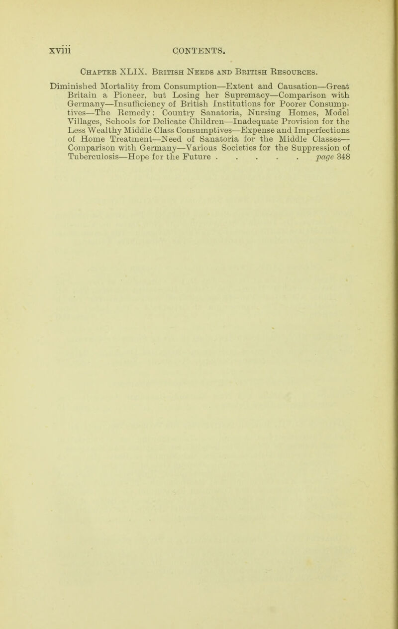 Chapter XLIX. British Needs and British Eesources. Diminished Mortality from Consumption—Extent and Causation—Great Britain a Pioneer, but Losing her Supremacy—Comparison with Germany—Insufficiency of British Institutions for Poorer Consump- tives—The Remedy: Country Sanatoria, Nursing Homes, Model Villages, Schools for Delicate Children—Inadequate Provision for the Less Wealthy Middle Class Consumptives—Expense and Imperfections of Home Treatment—Need of Sanatoria for the Middle Classes— Comparison with Germany—Various Societies for the Suppression of Tuberculosis—Hope for the Future ;page 348