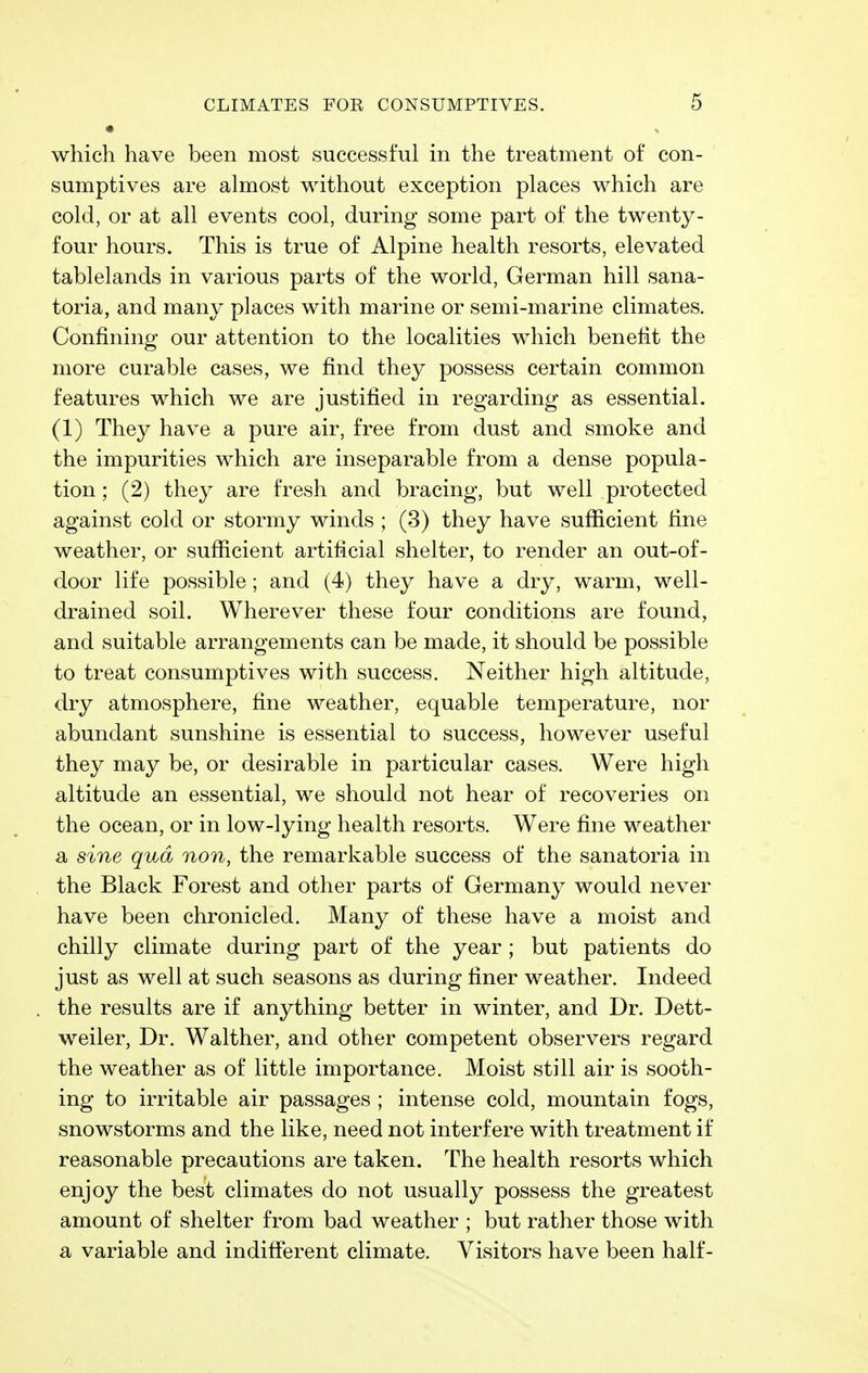 • which have been most successful in the treatment of con- sumptives are almost without exception places which are cold, or at all events cool, during some part of the twenty- four hours. This is true of Alpine health resorts, elevated tablelands in various parts of the world, German hill sana- toria, and many places with marine or semi-marine climates. Confining our attention to the localities which benefit the more curable cases, we find they possess certain common features which we are justified in regarding as essential. (1) They have a pure air, free from dust and smoke and the impurities which are inseparable from a dense popula- tion ; (2) they are fresh and bracing, but well protected against cold or stormy winds ; (3) they have sufficient fine weather, or sufficient artificial shelter, to render an out-of- door life possible; and (4) they have a dry, warm, well- drained soil. Wherever these four conditions are found, and suitable arrangements can be made, it should be possible to treat consumptives with success. Neither high altitude, dry atmosphere, fine weather, equable temperature, nor abundant sunshine is essential to success, however useful they may be, or desirable in particular cases. Were high altitude an essential, we should not hear of recoveries on the ocean, or in low-lying health resorts. Were fine weather a sine qua non, the remarkable success of the sanatoria in the Black Forest and other parts of Germany would never have been chronicled. Many of these have a moist and chilly climate during part of the year ; but patients do just as well at such seasons as during finer weather. Indeed the results are if anything better in winter, and Dr. Dett- weiler, Dr. Walther, and other competent observers regard the weather as of little importance. Moist still air is sooth- ing to irritable air passages ; intense cold, mountain fogs, snowstorms and the like, need not interfere with treatment if reasonable precautions are taken. The health resorts which enjoy the best climates do not usually possess the greatest amount of shelter from bad weather ; but rather those with a variable and indifferent climate. Visitors have been half-