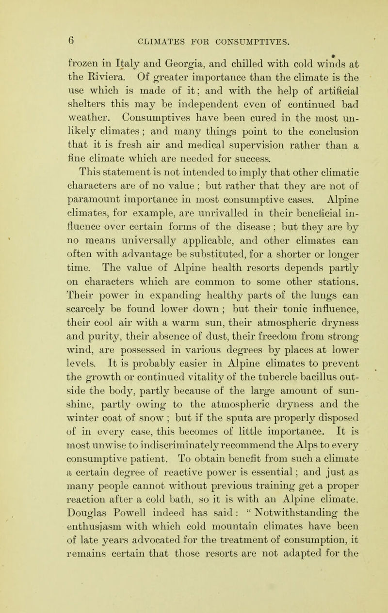 ♦ frozen in Italy and Georgia, and chilled with cold winds at the Riviera. Of greater importance than the climate is the use which is made of it; and with the help of artificial shelters this may be independent even of continued bad weather. Consumptives have been cured in the most un- likely climates; and many things point to the conclusion that it is fresh air and medical supervision rather than a line climate which are needed for success. This statement is not intended to imply that other climatic characters are of no value ; but rather that they are not of paramount importance in most consumptive cases. Alpine climates, for example, are unrivalled in their beneficial in- fluence over certain forms of the disease ; but they are by no means universally applicable, and other climates can often with advantage be substituted, for a shorter or longer time. The value of Alpine health resorts depends partly on characters which are common to some other stations. Their power in expanding healthy parts of the lungs can scarcely be found lower down ; but their tonic influence, their cool air with a warm sun, their atmospheric dryness and purity, their absence of dust, their freedom from strong wind, are possessed in various degrees by places at lower levels. It is probably easier in Alpine climates to prevent the growth or continued vitality of the tubercle bacillus out- side the body, partly because of the large amount of sun- shine, partly owing to the atmospheric dryness and the winter coat of snow ; but if the sputa are properly disposed of in every case, this becomes of little importance. It is most unwise to indiscriminately recommend the Alps to every consumptive patient. To obtain benefit from such a climate a certain degree of reactive power is essential; and just as many people cannot without previous training get a proper reaction after a cold bath, so it is with an Alpine climate. Douglas Powell indeed has said :  Notwithstanding the enthusiasm with which cold mountain climates have been of late years advocated for the treatment of consumption, it remains certain that those resorts are not adapted for the