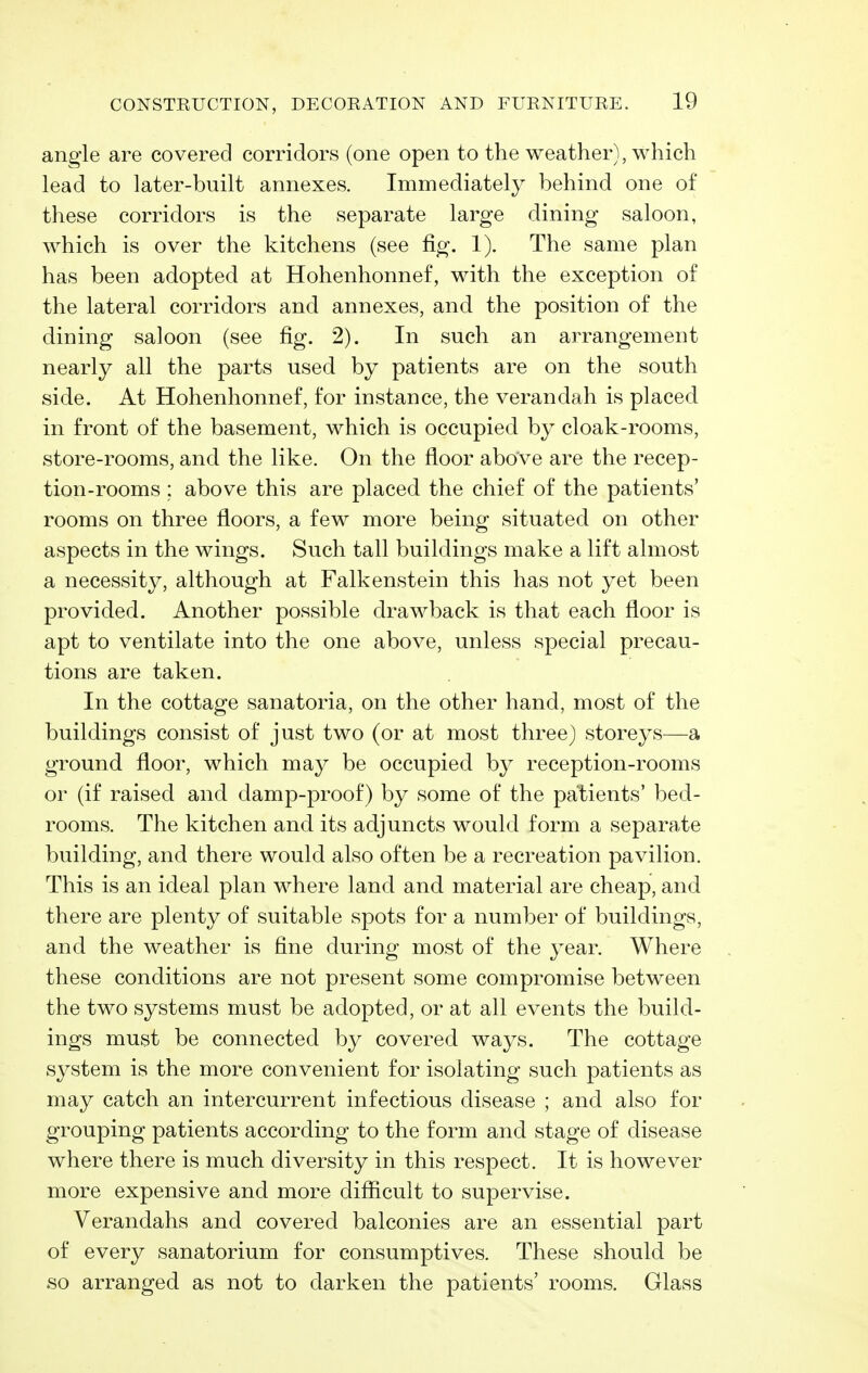 angle are covered corridors (one open to the weather), which lead to later-built annexes. Immediately behind one of these corridors is the separate large dining saloon, which is over the kitchens (see fig. 1). The same plan has been adopted at Hohenhonnef, with the exception of the lateral corridors and annexes, and the position of the dining saloon (see fig. 2). In such an arrangement nearly all the parts used by patients are on the south side. At Hohenhonnef, for instance, the verandah is placed in front of the basement, which is occupied by cloak-rooms, store-rooms, and the like. On the floor above are the recep- tion-rooms ; above this are placed the chief of the patients' rooms on three floors, a few more being situated on other aspects in the wings. Such tall buildings make a lift almost a necessity, although at Falkenstein this has not yet been provided. Another possible drawback is that each floor is apt to ventilate into the one above, unless special precau- tions are taken. In the cottage sanatoria, on the other hand, most of the buildings consist of just two (or at most three) storeys—a ground floor, which may be occupied by reception-rooms or (if raised and damp-proof) by some of the patients' bed- rooms. The kitchen and its adjuncts would form a separate building, and there would also often be a recreation pavilion. This is an ideal plan where land and material are cheap, and there are plenty of suitable spots for a number of buildings, and the weather is fine during most of the year. Where these conditions are not present some compromise between the two systems must be adopted, or at all events the build- ings must be connected by covered ways. The cottage system is the more convenient for isolating such patients as may catch an intercurrent infectious disease ; and also for grouping patients according to the form and stage of disease where there is much diversity in this respect. It is however more expensive and more difficult to supervise. Verandahs and covered balconies are an essential part of every sanatorium for consumptives. These should be so arranged as not to darken the patients' rooms. Glass