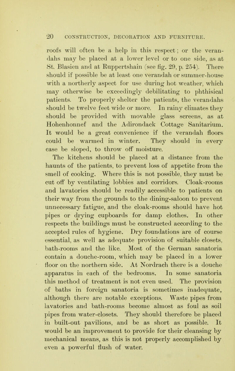 roofs will often be a help in this respect; or the veran- dahs may be placed at a lower level or to one side, as at St. Blasien and at Ruppertshain (see fig. 29, p. 254). There should if possible be at least one verandah or summer-house with a northerly aspect for use during hot weather, which may otherwise be exceedingly debilitating to phthisical patients. To properly shelter the patients, the verandahs should be twelve feet wide or more. In rainy climates they should be provided with movable glass screens, as at Hohenhonnef and the Adirondack Cottage Sanitarium. It would be a great convenience if the verandah floors could be warmed in winter. They should in every case be sloped, to throw off moisture. The kitchens should be placed at a distance from the haunts of the patients, to prevent loss of appetite from the smell of cooking. Where this is not possible, they must be cut off by ventilating lobbies and corridors. Cloak-rooms and lavatories should be readily accessible to patients on their way from the grounds to the dining-saloon to prevent unnecessary fatigue, and the cloak-rooms should have hot pipes or drying cupboards for damp clothes. In other respects the buildings must be constructed according to the accepted rules of hygiene. Dry foundations are of course essential, as well as adequate provision of suitable closets, bath-rooms and the like. Most of the German sanatoria contain a douche-room, which may be placed in a lower floor on the northern side. At Nordrach there is a douche apparatus in each of the bedrooms. In some sanatoria this method of treatment is not even used. The provision of baths in foreign sanatoria is sometimes inadequate, although there are notable exceptions. Waste pipes from lavatories and bath-rooms become almost as foul as soil pipes from water-closets. They should therefore be placed in built-out pavilions, and be as short as possible. It would be an improvement to provide for their cleansing by mechanical means, as this is not properly accomplished by even a powerful flush of water.