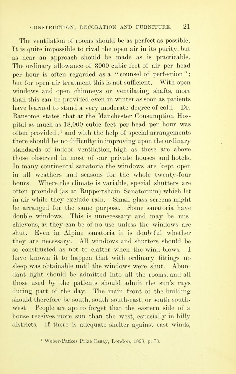 The ventilation of rooms should be as perfect as possible. It is quite impossible to rival the open air in its purity, but as near an approach should be made as is practicable. The ordinary allowance of 3000 cubic feet of air per head per hour is often regarded as a counsel of perfection; but for open-air treatment this is not sufficient. With open windows and open chimneys or ventilating shafts, more than this can be provided even in winter as soon as patients have learned to stand a very moderate degree of cold. Dr. Ransome states that at the Manchester Consumption Hos- pital as much as 18,000 cubic feet per head per hour was often provided: ^ and with the help of special arrangements there should be no difficulty in improving upon the ordinary standards of indoor ventilation, high as these are above those observed in most of our private houses and hotels. In many continental sanatoria the windows are kept open in all weathers and seasons for the whole twenty-four hours. Where the climate is variable, special shutters are often provided (as at Ruppertshain Sanatorium) which let in air while they exclude rain. Small glass screens might be arranged for the same purpose. Some sanatoria have double windows. This is unnecessary and may be mis- chievous, as they can be of no use unless the windows are shut. Even in Alpine sanatoria it is doubtful whether they are necessary. All windows and shutters should be so constructed as not to clatter when the wind blows. I have known it to happen that with ordinary fittings no sleep was obtainable until the windows were shut. Abun- dant light should be admitted into all the rooms, and all those used by the patients should admit the sun's rays during part of the day. The main front of the building- should therefore be south, south south-east, or south south- west. People are apt to forget that the eastern side of a house receives more sun than the west, especially in hilly districts. If there is adequate shelter against east winds. 1 Weber-Parkes Prize Essay, London, 1898, p. 73.