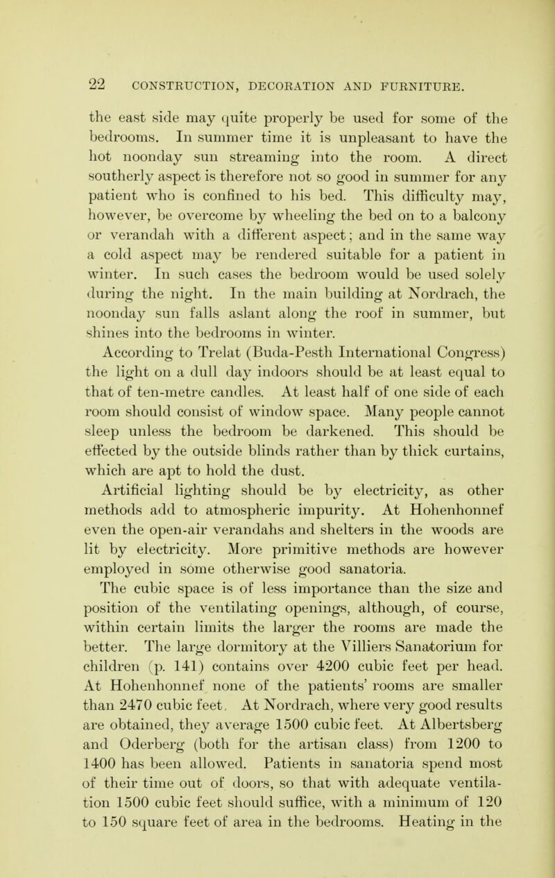the east side may quite properly be used for some of the bedrooms. In summer time it is unpleasant to have the hot noonday sun streaming into the room. A direct southerly aspect is therefore not so good in summer for any patient who is confined to his bed. This difficulty may, however, be overcome by wheeling the bed on to a balcony or verandah with a different aspect; and in the same way a cold aspect may be rendered suitable for a patient in winter. In such cases the bedroom would be used solely during the night. In the main building at Nordrach, the noonday sun falls aslant along the roof in summer, but shines into the bedrooms in winter. According to Trelat (Buda-Pesth International Congress) the light on a dull day indoors should be at least equal to that of ten-metre candles. At least half of one side of each room should consist of window space. Many people cannot sleep unless the bedroom be darkened. This should be effected by the outside blinds rather than by thick curtains, which are apt to hold the dust. Artificial lighting should be by electricity, as other methods add to atmospheric impurity. At Hohenhonnef even the open-air verandahs and shelters in the woods are lit by electricity. More primitive methods are however employed in some otherwise good sanatoria. The cubic space is of less importance than the size and position of the ventilating openings, although, of course, within certain limits the larger the rooms are made the better. The large dormitory at the Villiers Sana4:orium for children (p. 141) contains over 4200 cubic feet per head. At Hohenhonnef none of the patients' rooms are smaller than 2470 cubic feet. At Nordrach, where very good results are obtained, they average 1500 cubic feet. At Albertsberg and Oderberg (both for the artisan class) from 1200 to 1400 has been allowed. Patients in sanatoria spend most of their time out of doors, so that with adequate ventila- tion 1500 cubic feet should suffice, with a minimum of 120 to 150 square feet of area in the bedrooms. Heating in the