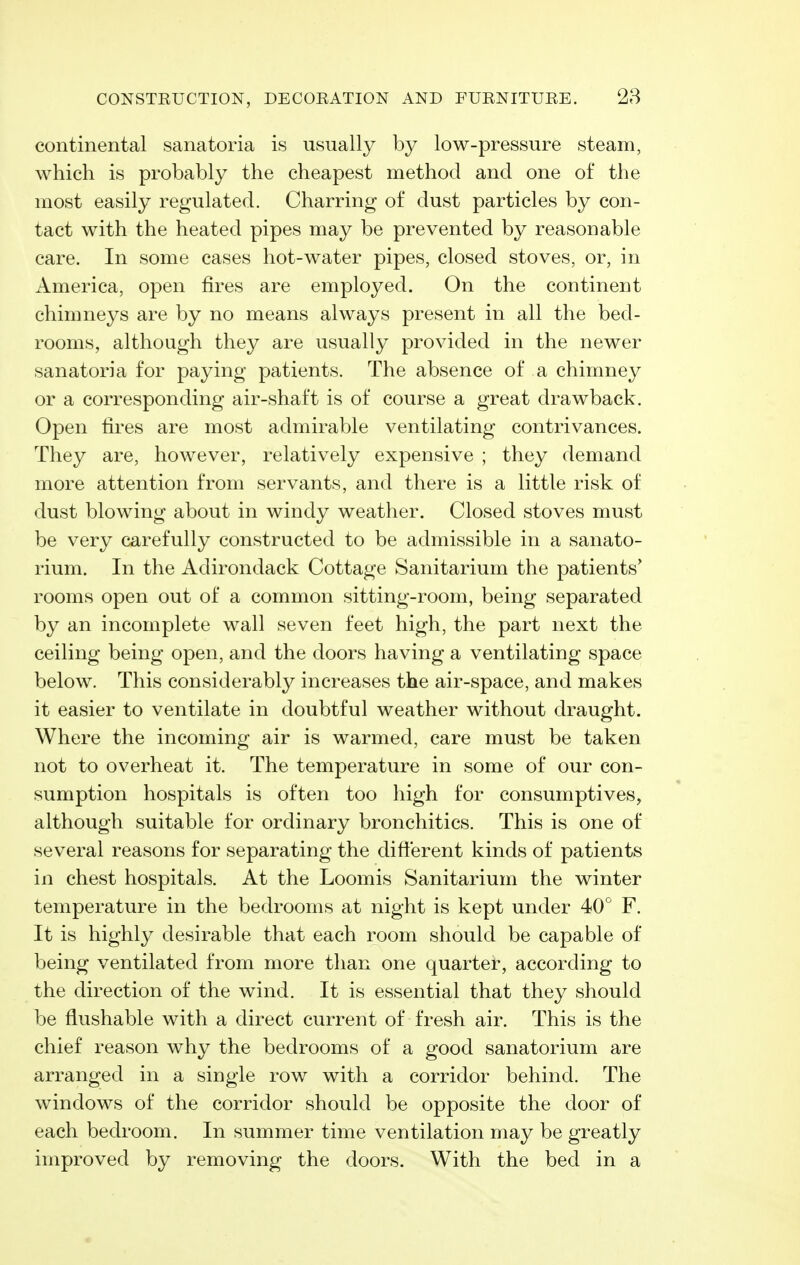 continental sanatoria is usually by low-pressure steam, which is probably the cheapest method and one of the most easily regulated. Charring of dust particles by con- tact with the heated pipes may be prevented by reasonable care. In some cases hot-water pipes, closed stoves, or, in America, open fires are employed. On the continent chimneys are by no means always present in all the bed- rooms, although they are usually provided in the newer sanatoria for paying patients. The absence of a chimney or a corresponding air-shaft is of course a great drawback. Open fires are most admirable ventilating contrivances. They are, however, relatively expensive ; they demand more attention from servants, and there is a little risk of dust blowing about in windy weather. Closed stoves must be very carefully constructed to be admissible in a sanato- rium. In the Adirondack Cottage Sanitarium the patients' rooms open out of a common sitting-room, being separated by an incomplete wall seven feet high, the part next the ceiling being open, and the doors having a ventilating space below. This considerably increases the air-space, and makes it easier to ventilate in doubtful weather without draught. Where the incoming air is warmed, care must be taken not to overheat it. The temperature in some of our con- sumption hospitals is often too high for consumptives, although suitable for ordinary bronchitics. This is one of several reasons for separating the difterent kinds of patients in chest hospitals. At the Loomis Sanitarium the winter temperature in the bedrooms at night is kept under 40° F. It is highly desirable that each room should be capable of being ventilated from more than one quarter, according to the direction of the wind. It is essential that they should be flushable with a direct current of fresh air. This is the chief reason why the bedrooms of a good sanatorium are arranged in a single row with a corridor behind. The windows of the corridor should be opposite the door of each bedroom. In summer time ventilation may be greatly improved by removing the doors. With the bed in a