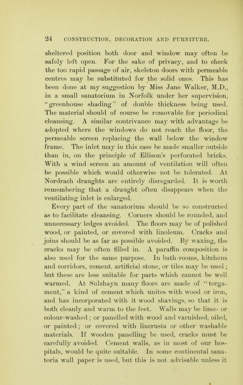 sheltered position both door and window may often be safely left open. For the sake of privacy, and to check the too rapid passage of air, skeleton doors with permeable centres may be substituted for the solid ones. This has been done at my suggestion by Miss Jane Walker, M.D., in a small sanatorium in Norfolk under her supervision, greenhouse shading of double thickness being used. The material should of course be removable for periodical cleansing. A similar contrivance may with advantage be adopted where the windows do not reach the floor, the permeable screen replacing the wall below the window frame. The inlet may in this case be made smaller outside than in, on the principle of Ellison's perforated bricks. With a wind screen an amount of ventilation will often be possible which would otherwise not be tolerated. At Nordrach draughts are entirely disregarded. It is worth remembering that a draught often disappears when the ventilating inlet is enlarged. Every part of the sanatorium should be so constructed as to facilitate cleansing. Corners should be rounded, and unnecessary ledges avoided. The floors may be of polished wood, or painted, or covered with linoleum. Cracks and joins should be as far as possible avoided. By waxing, the cracks may be often filled in. A paraffin composition is also used for the same purpose. In bath-rooms, kitchens and corridors, cement, artificial stone, or tiles may be used ; but these are less suitable for parts which cannot be well warmed. At Siilzhayn many floors are made of  torga- ment, a kind of cement which unites with wood or iron, and has incorporated with it wood shavings, so that it is both cleanly and warm to the feet. Walls may be lime- or colour-washed ; or panelled with wood and varnished, oiled, or painted; or covered with lincrusta or other washable materials. If wooden panelling be used, cracks must be carefully avoided. Cement walls, as in most of our hos- pitals, would be quite suitable. In some continental sana- toria wall paper is used, but this is not advisable unless it