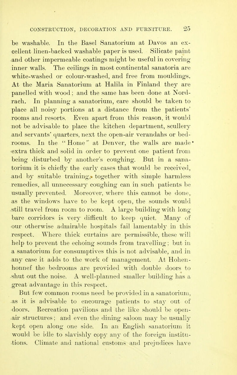 be washable. In the Basel Sanatorium at Davos an ex- cellent linen-backed washable paper is used. Silicate paint •and other impermeable coatings might be useful in covering- inner walls. The ceilings in most continental sanatoria are white-washed or colour-washed, and free from mouldings. At the Maria Sanatorium at Halila in Finland they are panelled with wood: and the same has been done at Nord- rach. In planning a sanatorium, care should be taken to place all noisy portions at a distance from the patients' rooms and resorts. Even apart from this reason, it would not be advisable to place the kitchen department, scullery and servants' quarters, next the open-air verandahs or bed- rooms. In the Home at Denver, the walls are made* •extra thick and solid in order to prevent one patient from being disturbed by another's coughing. But in a sana- torium it is chiefly the early cases that would be received, and by suitable training,* together with simple harmless remedies, all unnecessary coughing can in such patients be usually prevented. Moreover, where this cannot be done, as the windows have to be kept open, the sounds would still travel from room to room. A large building with long- bare corridors is very difficult to keep quiet. Many of our otherwise admirable hospitals fail lamentably in this respect. Where thick curtains are permissible, these will help to prevent the echoing sounds from travelling; but in a sanatorium for consumptives this is not advisable, and in any case it adds to the work of management. At Hohen- honnef the bedrooms are provided with double doors to .shut out the noise. A well-planned smaller building has a great advantage in this respect. But few common rooms need be provided in a sanatorium, .as it is advisable to encourage patients to stay out of doors. Recreation pavilions and the like should be open- -air structures: and even the dining saloon may be usually kept open along one side. In an English sanatorium it would be idle to slavishly copy any of the foreign institu- tions. Climate and national customs and prejudices have