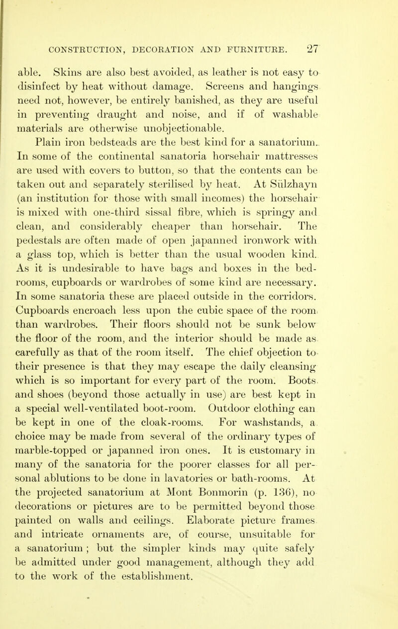 able. Skins are also best avoided, as leather is not easy to disinfect by heat without damage. Screens and hangings need not, however, be entirely banished, as they are useful in preventing draught and noise, and if of washable materials are otherwise unobjectionable. Plain iron bedsteads are the best kind for a sanatorium.. In some of the continental sanatoria horsehair mattresses are used with covers to button, so that the contents can be taken out and separately sterilised by heat. At Siilzhayn (an institution for those with small incomes) the horsehair is mixed with one-third sissal fibre, which is springy and clean, and considerably cheaper than horsehair. The pedestals are often made of open japanned ironwork with a glass top, which is better than the usual wooden kind. As it is undesirable to have bags and boxes in the bed- rooms, cupboards or wardrobes of some kind are necessary. In some sanatoria these are placed outside in the corridors. Cupboards encroach less upon the cubic space of the room than wardrobes. Their floors should not be sunk below the floor of the room, and the interior should be made as carefully as that of the room itself. The chief objection to their presence is that they may escape the daily cleansing which is so important for every part of the room. Boots and shoes (beyond those actually in use) are best kept in a special well-ventilated boot-room. Outdoor clothing can be kept in one of the cloak-rooms. For washstands, a choice may be made from several of the ordinar}^ types of marble-topped or japanned iron ones. It is customary in many of the sanatoria for the poorer classes for all per- sonal ablutions to be done in lavatories or bath-rooms. At the projected sanatorium at Mont Bonmorin (p. 136), no decorations or pictures are to be permitted beyond those painted on walls and ceilings. Elaborate picture frames and intricate ornaments are, of course, unsuitable for a sanatorium ; but the simpler kinds may quite safely be admitted under good management, although they add to the work of the establishment.
