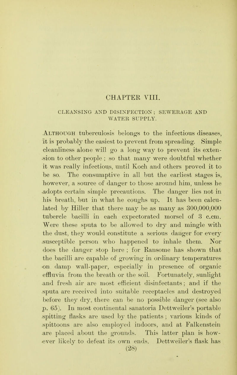 CLEANSING AND DISINFECTION ; SEWERAGE AND WATER SUPPLY. Although tuberculosis belongs to the infectious diseases, it is probably the easiest to prevent from spreading. Simple cleanliness alone will go a long way to prevent its exten- >sion to other people ; so that many were doubtful whether it was really infectious, until Koch and others proved it to be so. The consumptive in all but the earliest stages is, however, a source of danger to those around him, unless he •adopts certain simple precautions. The danger lies not in his breath, but in what he coughs up. It has been calcu- lated by Hiller that there may be as many as 300,000,000 tubercle bacilli in each expectorated morsel of 8 c.cm. Were these sputa to be allowed to dry and mingle with the dust, they would constitute a serious danger for every .susceptible person who happened to inhale them. Nor does the danger stop here ; for Ransome has shown that the bacilli are capable of growing in ordinary temperatures •on damp wall-paper, especially in presence of organic effluvia from the breath or the soil. Fortunately, sunlight and fresh air are most efficient disinfectants; and if the sputa are received into suitable receptacles and destroyed before they dry, there can be no possible danger (see also p. 65). In most continental sanatoria Dettweiler's portable spitting flasks are used b}' the patients ; various kinds of spittoons are also employed indoors, and at Falkenstein are placed about the grounds. This latter plan is how- -ever likely to defeat its own ends. Dettweiler's flask has
