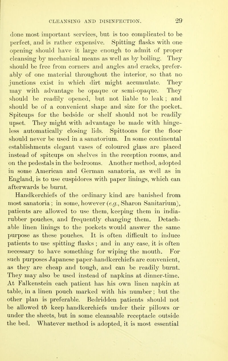 CLEANSING AND DISINFECTION. 29^ done most important services, but is too complicated to be perfect, and is rather expensive. Spitting flasks with one opening should have it large enough to admit of proper cleansing by mechanical means as well as by boiling. They should be free from corners and angles and cracks, prefer- ably of one material throughout the interior, so that no junctions exist in which dirt might accumulate. They may with advantage be opaque or semi-opaque. They should be readily opened, but not liable to leak; and should be of a convenient shape and size for the pocket.. Spitcups for the bedside or shelf should not be readily upset. The}^ might with advantage be made with hinge- less automatically closing lids. Spittoons for the floor should never be used in a sanatorium. In some continental establishments elegant vases of coloured glass are placed instead of spitcups on shelves in the reception rooms, and on the pedestals in the bedrooms. Another method, adopted in some American and German sanatoria, as well as in England, is to use cuspidores with paper linings, which can afterwards be burnt. Handkerchiefs of the ordinary kind are banished from, most sanatoria ; in some, however (e.g., Sharon Sanitarium),, patients are allowed to use them, keeping them in india- rubber pouches, and frequently changing them. Detach- able linen linings to the pockets would answer the same purpose as these pouches. It is often difficult to induce patients to use spitting flasks ; and in any case, it is often necessary to have something for wiping the mouth. For such purposes Japanese paper-handkerchiefs are convenient, as they are cheap and tough, and can be readily burnt.. They may also be used instead of napkins at dinner-time. At Falkenstein each patient has his own linen napkin at table, in a linen pouch marked with his number ; but the other plan is preferable. Bedridden patients should not be allowed to keep handkerchiefs under their pillows or under the sheets, but in some cleansable receptacle outside the bed. Whatever method is adopted, it is most essential