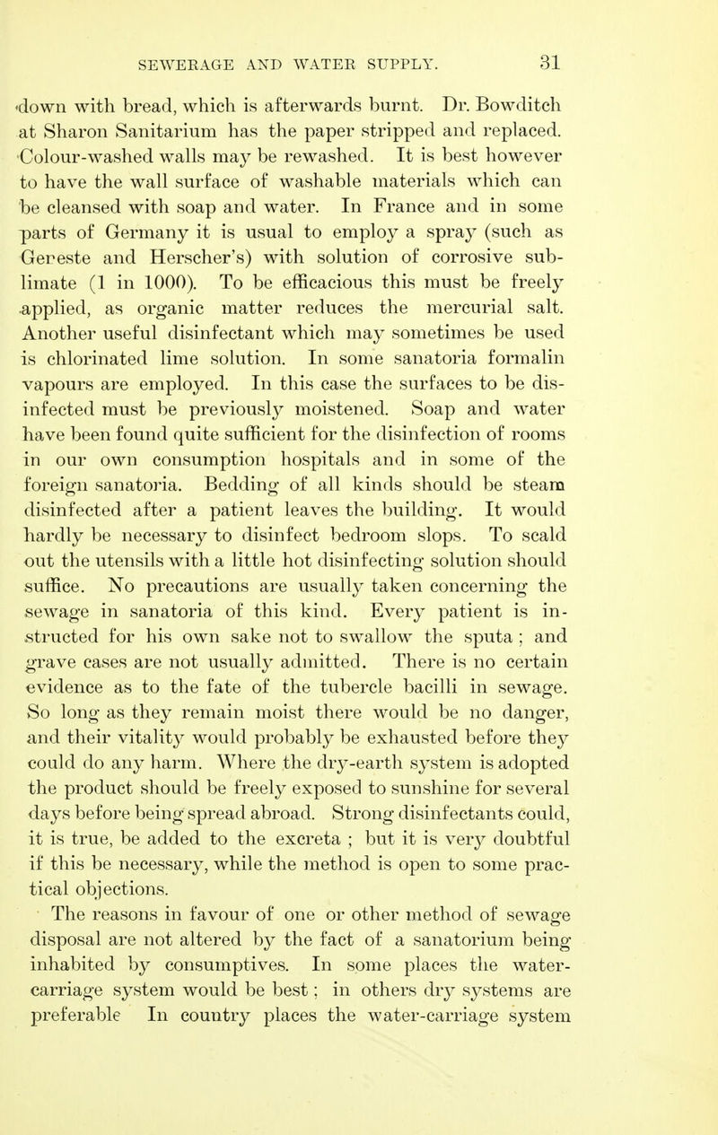 down with bread, which is afterwards burnt. Dr. Bowditch at Sharon Sanitarium has the paper stripped and replaced. Colour-washed walls may be re washed. It is best however to have the wall surface of washable materials which can be cleansed with soap and water. In France and in some parts of Germany it is usual to employ a spray (such as Gereste and Herscher's) with solution of corrosive sub- limate (1 in 1000). To be efficacious this must be freely applied, as organic matter reduces the mercurial salt. Another useful disinfectant which may sometimes be used is chlorinated lime solution. In some sanatoria formalin vapours are employed. In this case the surfaces to be dis- infected must be previously moistened. Soap and water have been found quite sufficient for the disinfection of rooms in our own consumption hospitals and in some of the foreign sanatoria. Bedding of all kinds should be steam disinfected after a patient leaves the building. It would hardly be necessary to disinfect bedroom slops. To scald out the utensils with a little hot disinfecting solution should suffice. No precautions are usually taken concerning the sewage in sanatoria of this kind. Every patient is in- structed for his own sake not to swallow the sputa ; and grave cases are not usually admitted. There is no certain evidence as to the fate of the tubercle bacilli in sewage. So long as they remain moist there would be no danger, and their vitality would probably be exhausted before they could do any harm. Where the dry-earth system is adopted the product should be freely exposed to sunshine for several days before being spread abroad. Strong disinfectants could, it is true, be added to the excreta ; but it is very doubtful if this be necessary, while the method is open to some prac- tical objections. • The reasons in favour of one or other method of sewage disposal are not altered by the fact of a sanatorium being inhabited by consumptives. In some places the water- carriage system would be best; in others dry systems are preferable In country places the water-carriage system