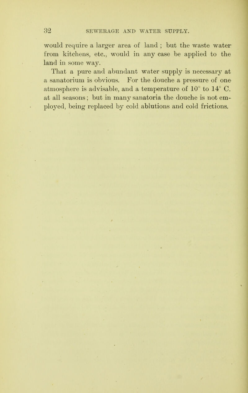 would require a larger area of land ; but the waste water from kitchens, etc., would in any case be applied to the land in some way. That a pure and abundant water supply is necessary at a sanatorium is obvious. For the douche a pressure of one atmosphere is advisable, and a temperature of 10° to 14° C. at all seasons; but in many sanatoria the douche is not em- ployed, being replaced by cold ablutions and cold frictions.