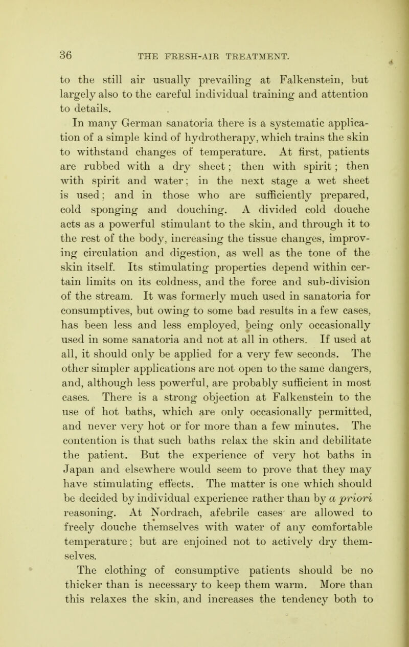 to the Still air usually prevailing at Falkenstein, but largely also to the careful individual training and attention to details. In many German sanatoria there is a sj^stematic applica- tion of a simple kind of hydrotherapy, which trains the skin to withstand changes of temperature. At first, patients are rubbed with a dry sheet; then with spirit ; then with spirit and water: in the next stage a wet sheet is used: and in those who are sufficiently prepared, cold sponging and douching. A divided cold douche acts as a powerful stimulant to the skin^ and through it to the rest of the body, increasing the tissue changes, improv- ing circulation and digestion, as well as the tone of the skin itself. Its stimulating properties depend within cer- tain limits on its coldness, and the force and sub-division of the stream. It was formerly much used in sanatoria for consumptives, but owing to some bad results in a few cases, has been less and less employed, being only occasionally used in some sanatoria and not at all in others. If used at all, it should only be applied for a very few seconds. The other simpler applications are not open to the same dangers, and, although less powerful, are probably sufficient in most cases. There is a strong objection at Falkenstein to the use of hot baths, which are only occasionally permitted, and never very hot or for more than a few minutes. The contention is that such baths relax the skin and debilitate the patient. But the experience of very hot baths in Japan and elsewhere would seem to prove that they may have stimulating effects. The matter is one which should be decided by individual experience rather than by a priori reasoning. At Xordrach, afebrile cases are allowed to freely douche themselves with water of any comfortable temperature; but are enjoined not to actively dry them- selves. The clothing of consumptive patients should be no thicker than is necessary to keep them warm. More than this relaxes the skin, and increases the tendency both to