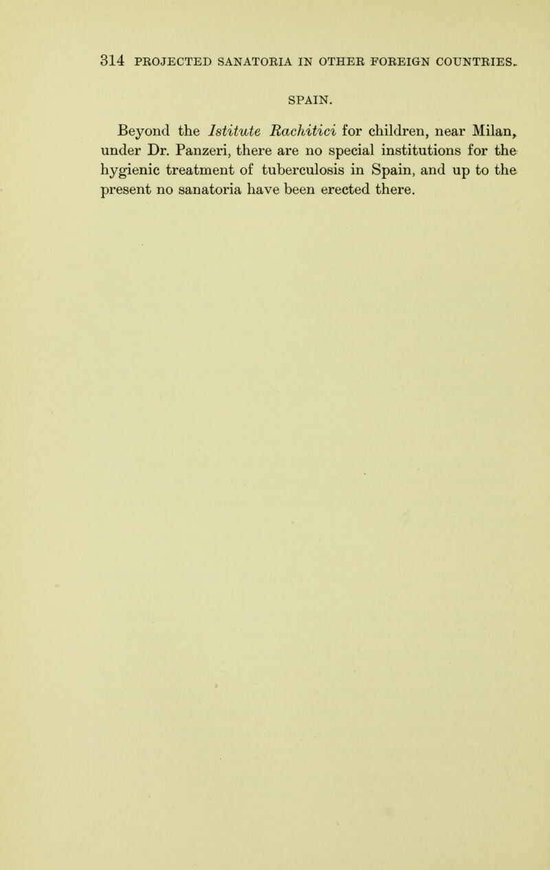 SPAIN. Beyond the Istitute Rachitici for children, near Milan^ under Dr. Panzeri, there are no special institutions for the hygienic treatment of tuberculosis in Spain, and up to the present no sanatoria have been erected there.