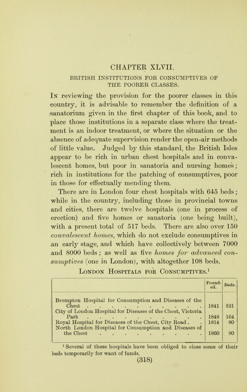 BRITISH INSTITUTIONS FOR CONSUMPTIVES OF THE POORER CLASSES. In reviewing the provision for the poorer classes in this country, it is advisable to remember the definition of a sanatorium given in the first chapter of this book, and to place those institutions in a separate class where the treat- ment is an indoor treatment, or where the situation or the absence of adequate supervision render the open-air methods of little value. Judged by this standard, the British Isles appear to be rich in urban chest hospitals and in conva- lescent homes, but poor in sanatoria and nursing homes ; rich in institutions for the patching of consumptives, poor in those for effectually mending them. There are in London four chest hospitals with 645 beds; while in the country, including those in provincial towns and cities, there are twelve hospitals (one in process of erection) and five homes or sanatoria (one being built), with a present total of 517 beds. There are also over 150 convalescent homes, which do not exclude consumptives in an early stage, and which have collectively between 7000 and 8000 beds ; as well as five homes for advanced con- sumptives (one in London), with altogether 108 beds. London Hospitals for Consumptives.^ Found- ed. Beds. Brompton Hospital for Consumption and Diseases of the Chest 1841 321 City of London Hospital for Diseases of the Chest, Victoria Park 1848 164 Royal Hospital for Diseases of the Chest, City Road . 1814 80 North London Hospital for Consumption and Diseases of 1860 80 1 Several of these hospitals have been obliged to close some of their beds temporarily for want of funds.