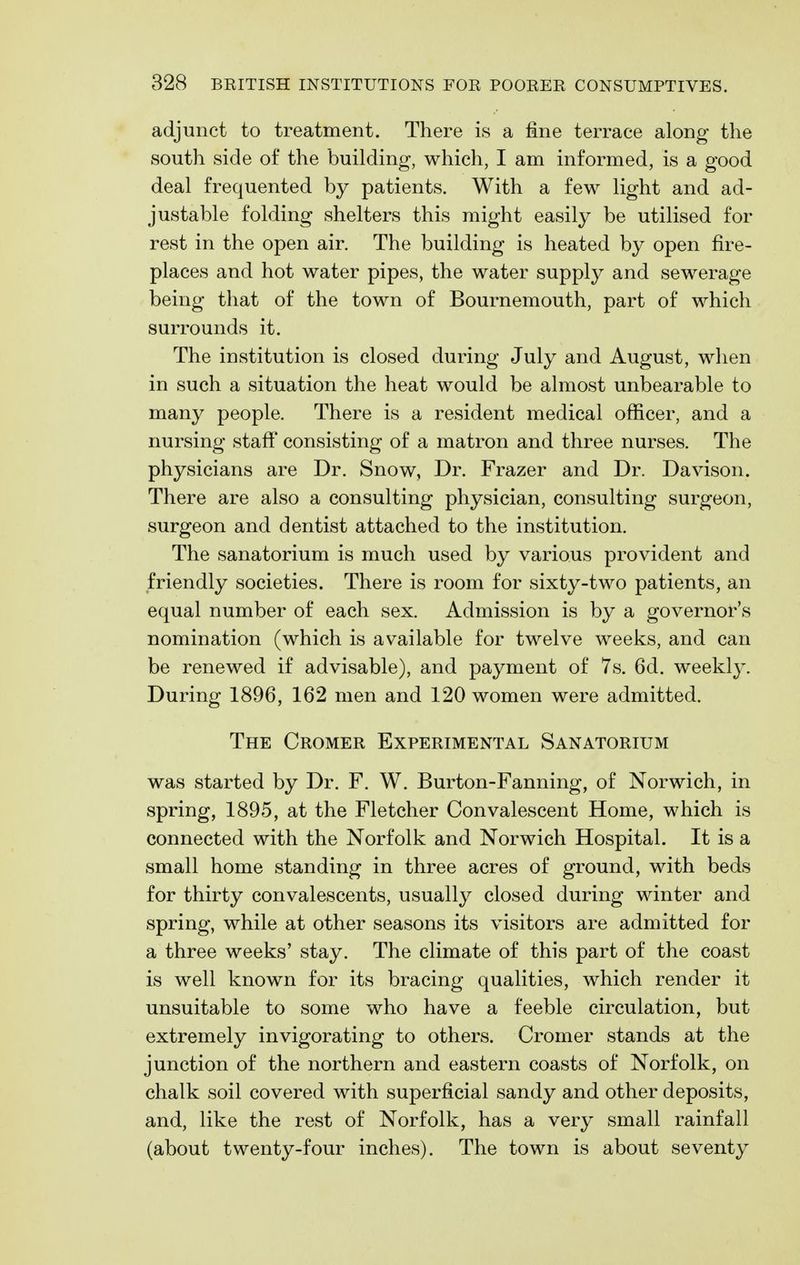 adjunct to treatment. There is a fine terrace along the south side of the building, which, I am informed, is a good deal frequented by patients. With a few light and ad- justable folding shelters this might easily be utilised for rest in the open air. The building is heated by open fire- places and hot water pipes, the water supply and sewerage being that of the town of Bournemouth, part of which surrounds it. The institution is closed during July and August, when in such a situation the heat would be almost unbearable to many people. There is a resident medical officer, and a nursing staff consisting of a matron and three nurses. The physicians are Dr. Snow, Dr. Frazer and Dr. Davison. There are also a consulting physician, consulting surgeon, surgeon and dentist attached to the institution. The sanatorium is much used by various provident and friendly societies. There is room for sixty-two patients, an equal number of each sex. Admission is by a governor's nomination (which is available for twelve weeks, and can be renewed if advisable), and payment of 7s. 6d. weekly. During 1896, 162 men and 120 women were admitted. The Ceomer Experimental Sanatorium was started by Dr. F. W. Burton-Fanning, of Norwich, in spring, 1895, at the Fletcher Convalescent Home, which is connected with the Norfolk and Norwich Hospital. It is a small home standing in three acres of ground, with beds for thirty convalescents, usually closed during winter and spring, while at other seasons its visitors are admitted for a three weeks' stay. The climate of this part of the coast is well known for its bracing qualities, which render it unsuitable to some who have a feeble circulation, but extremely invigorating to others. Cromer stands at the junction of the northern and eastern coasts of Norfolk, on chalk soil covered with superficial sandy and other deposits, and, like the rest of Norfolk, has a ver}^ small rainfall (about twenty-four inches). The town is about seventy