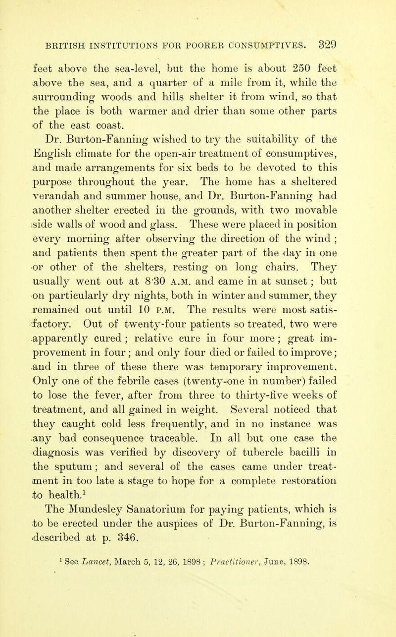 feet above the sea-level, but the home is about 250 feet above the sea, and a quarter of a mile from it, while the surrounding woods and hills shelter it from wind, so that the place is both warmer and drier than some other parts of the east coast. Dr. Burton-Fanning wished to try the suitability of the English climate for the open-air treatment of consumptives, and made arrangements for six beds to be devoted to this purpose throughout the year. The home has a sheltered verandah and summer house, and Dr. Burton-Fanning had another shelter erected in the grounds, with two movable side walls of wood and glass. These were placed in position every morning after observing the direction of the wind ; and patients then spent the greater part of the day in one or other of the shelters, resting on long chairs. They usually went out at 8 30 a.m. and came in at sunset; but on particularly dry nights, both in winter and summer, they remained out until 10 p.m. The results were most satis- factory. Out of twenty-four patients so treated, two were apparently cured ; relative cure in four more ; great im- provement in four; and only four died or failed to improve; and in three of these there was temporary improvement. Only one of the febrile cases (twenty-one in number) failed to lose the fever, after from three to thirty-five weeks of treatment, and all gained in weight. Several noticed that they caught cold less frequently, and in no instance was .any bad consequence traceable. In all but one case the diagnosis was verified by discovery of tubercle bacilli in the sputum; and several of the cases came under treat- ment in too late a stage to hope for a complete restoration to health.^ The Mundesley Sanatorium for paying patients, which is to be erected under the auspices of Dr. Burton-Fanning, is described at p. 346. 1 See Lancet, March 5, 12, 26, 1898 ; Practitioner, -June, 1898.