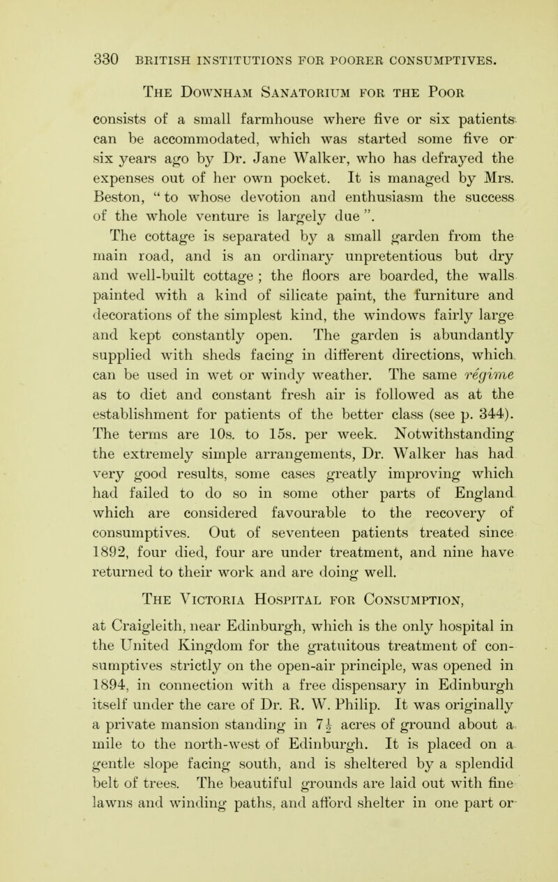 The Downham Sanatorium for the Poor consists of a small farmhouse where five or six patients-- can be accommodated, which was started some five or six years ago by Dr. Jane Walker, who has defrayed the expenses out of her own pocket. It is managed by Mrs. Beston,  to whose devotion and enthusiasm the success of the whole venture is largely due . The cottage is separated by a small garden from the main road, and is an ordinary unpretentious but dry and well-built cottage ; the floors are boarded, the walls painted with a kind of silicate paint, the furniture and decorations of the simplest kind, the windows fairly large and kept constantly open. The garden is abundantly supplied with sheds facing in different directions, which, can be used in wet or windy weather. The same regime as to diet and constant fresh air is followed as at the establishment for patients of the better class (see p. 344). The terms are 10s. to 15s. per week. Notwithstanding the extremely simple arrangements, Dr. Walker has had very good results, some cases greatly improving which had failed to do so in some other parts of England, which are considered favourable to the recovery of consumptives. Out of seventeen patients treated since 1892, four died, four are under treatment, and nine have returned to their work and are doing well. The Victoria Hospital for Consumption, at Craigleith, near Edinburgh, which is the only hospital in the United Kingdom for the gratuitous treatment of con- sumptives strictly on the open-air principle, was opened in 1894, in connection with a free dispensary in Edinburgh itself under the care of Dr. R. W. Philip. It was originally a private mansion standing in 7-|- acres of ground about a., mile to the north-west of Edinburgh. It is placed on a gentle slope facing south, and is sheltered by a splendid belt of trees. The beautiful grounds are laid out with fine lawns and winding paths, and aflbrd shelter in one part or
