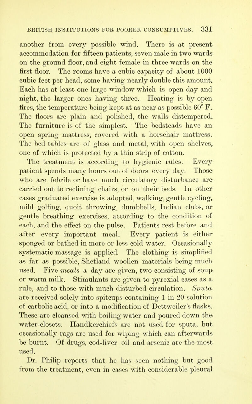 another from every possible wind. There is at present accommodation for fifteen patients, seven male in two wards on the ground floor, and eight female in three wards on the first floor. The rooms have a cubic capacity of about 1000 cubic feet per head, some having nearly double this amount. Each has at least one large window which is open day and night, the larger ones having three. Heating is by open flres, the temperature being kept at as near as possible 60° F. The floors are plain and polished, the walls distempered. The furniture is of the simplest. The bedsteads have an open spring mattress, covered with a horsehair mattress. The bed tables are of glass and metal, with open shelves,, one of which is protected by a thin strip of cotton. The treatment is according to hygienic rules. Every patient spends many hours out of doors every day. Those who are febrile or have much circulatory disturbance are carried out to reclining chairs, or on their beds. In other cases graduated exercise is adopted, walking, gentle cycling, mild golfing, quoit throwing, dumbbells, Indian clubs, or gentle breathing exercises, according to the condition of each, and the effect on the pulse. Patients rest before and after every important meal. Every patient is either sponged or bathed in more or less cold water. Occasionally systematic massage is applied. The clothing is simplified as far as possible, Shetland woollen materials being much used. Five meals a day are given, two consisting of soup or warm milk. Stimulants are given to pyrexial cases as a rule, and to those with much disturbed circulation. Sputa are received solely into spitcups containing 1 in 20 solution of carbolic acid, or into a modification of Dettweiler's flasks. These are cleansed with boiling water and poured down the water-closets. Handkerchiefs are not used for sputa, but occasionally rags are used for wiping which can afterwards be burnt. Of drugs, cod-liver oil and arsenic are the most used. Dr. Philip reports that he has seen nothing but good from the treatment, even in cases with considerable pleural