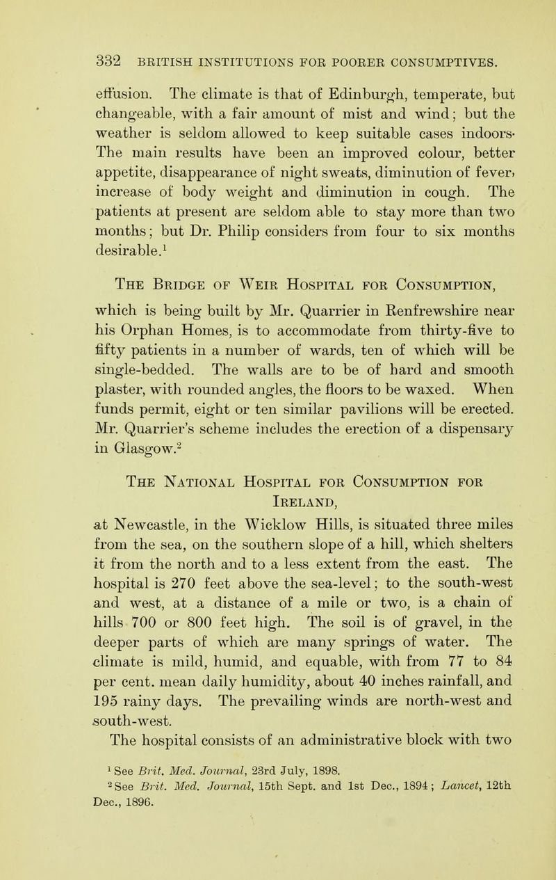 elFusion. The climate is that of Edinburgh, temperate, but changeable, with a fair amount of mist and wind; but the weather is seldom allowed to keep suitable cases indoors- The main results have been an improved colour, better appetite, disappearance of night sweats, diminution of fever* increase of body weight and diminution in cough. The patients at present are seldom able to stay more than two months; but Dr. Philip considers from four to six months desirable.^ The Bridge of Weir Hospital for Consumption, which is being built by Mr. Quarrier in Renfrewshire near his Orphan Homes, is to accommodate from thirty-five to fifty patients in a number of wards, ten of which will be single-bedded. The walls are to be of hard and smooth plaster, with rounded angles, the floors to be waxed. When funds permit, eight or ten similar pavilions will be erected. Mr. Quarrier's scheme includes the erection of a dispensary in Glasofow.2 The National Hospital for Consumption for Ireland, at Newcastle, in the Wicklow Hills, is situated three miles from the sea, on the southern slope of a hill, which shelters it from the north and to a less extent from the east. The hospital is 270 feet above the sea-level; to the south-west and west, at a distance of a mile or two, is a chain of hills 700 or 800 feet high. The soil is of gravel, in the deeper parts of which are many springs of water. The climate is mild, humid, and equable, with from 77 to 84 per cent, mean daily humidity, about 40 inches rainfall, and 195 rainy days. The prevailing winds are north-west and south-west. The hospital consists of an administrative block with two 1 See Brit. Med. Journal, 23rd July, 1898. 2See Brit. Med. Journal, 15th Sept. and 1st Dec, 1894; Lancet, 12th Dec, 1896.