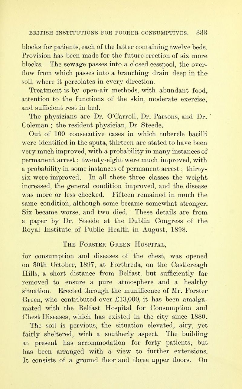 blocks for patients, each of the latter containing twelve beds. Provision has been made for the future erection of six more blocks. The sewage passes into a closed cesspool, the over- flow from which passes into a branching drain deep in the soil, where it percolates in every direction. Treatment is by open-air methods, with abundant food^ attention to the functions of the skin, moderate exercise, and sufficient rest in bed. The physicians are Dr. O'CarroU, Dr. Parsons, and Dr. ' Coleman ; the resident physician, Dr. Steede. Out of 100 consecutive cases in which tubercle bacilli were identified in the sputa, thirteen are stated to have been very much improved, with a probability in many instances of permanent arrest; twenty-eight were much improved, with a probability in some instances of permanen t arrest; thirty- six were improved. In all these three classes the weight increased, the general condition improved, and the disease was more or less checked. Fifteen remained in much the same condition, although some became somewhat stronger. Six became worse, and two died. These details are from a paper by Dr. Steede at the Dublin Congress of the Royal Institute of Public Health in August, 1898. The Forster Green Hospital, for consumption and diseases of the chest, was opened on 30th October, 1897, at Fortbreda, on the Castlereagh Hills, a short distance from Belfast, but sufficiently far removed to ensure a pure atmosphere and a healthy situation. Erected through the munificence of Mr. Forster Green, who contributed over £13,000, it has been amalga- mated with the Belfast Hospital for Consumption and Chest Diseases, which has existed in the city since 1880. The soil is pervious, the situation elevated, airy, yet fairly sheltered, with a southerly aspect. The building at present has accommodation for forty patients, but has been arranged with a view to further extensions. It consists of a ground floor and three upper floors. On