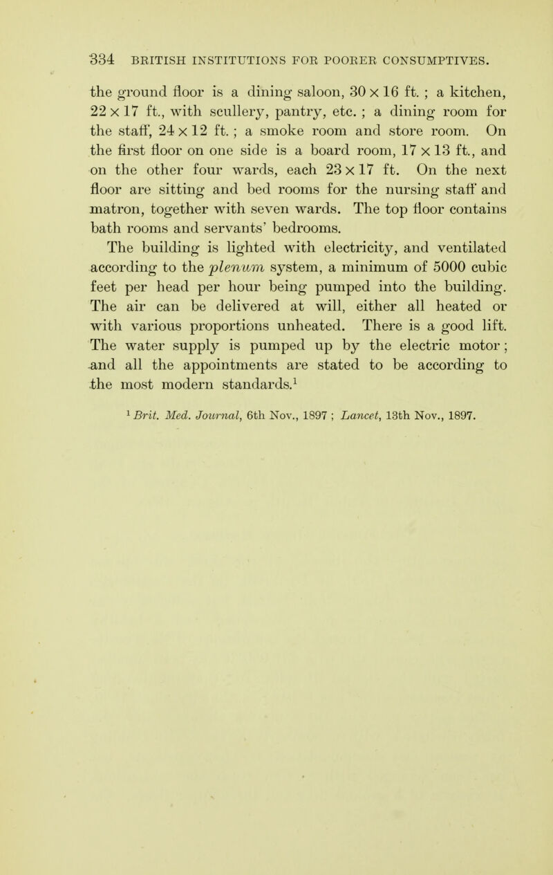 the ground floor is a dining saloon, 30 x 16 ft. ; a kitchen, 22 X 17 ft., with scullery, pantry, etc. ; a dining room for the staff, 24x12 ft. ; a smoke room and store room. On the first floor on one side is a board room, 17 x 13 ft., and on the other four wards, each 23x17 ft. On the next floor are sitting and bed rooms for the nursing stafl* and matron, together with seven wards. The top floor contains bath rooms and servants' bedrooms. The building is lighted with electricity, and ventilated according to the plenum system, a minimum of 5000 cubic feet per head per hour being pumped into the building. The air can be delivered at will, either all heated or with various proportions unheated. There is a good lift. The water supply is pumped up by the electric motor; -and all the appointments are stated to be according to the most modern standards.^ ^Brit. Med. Journal, 6th Nov., 1897 ; Lancet, 13th Nov., 1897.