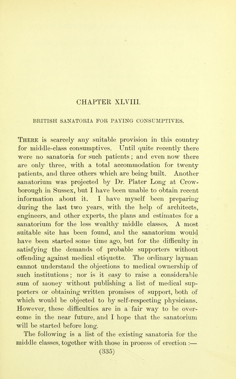 CHAPTER XLVIII. BRITISH SANATORIA FOR PAYING CONSUMPTIVES. There is scarcely any suitable provision in this country for middle-class consumptives. Until quite recently there were no sanatoria for such patients ; and even now there are only three, with a total accommodation for twenty patients, and three others which are being built. Another sanatorium was projected by Dr. Plater Long at Crow- borough in Sussex, but I have been unable to obtain recent information about it. I have myself been preparing during the last two years, with the help of architects, engineers, and other experts, the plans and estimates for a sanatorium for the less wealthy middle classes, A most suitable site has been found, and the sanatorium would have been started some time ago, but for the difficulty in satisfying the demands of probable supporters without offending against medical etiquette. The ordinary layman cannot understand the objections to medical ownership of such institutions; nor is it easy to raise a considerable sum of money without publishing a list of medical sup- porters or obtaining written promises of support, both of which would be objected to by self-respecting physicians. However, these difficulties are in a fair way to be over- come in the near future, and I hope that the sanatorium will be started before long. The following is a list of the existing sanatoria for the middle classes, together with those in process of erection :—