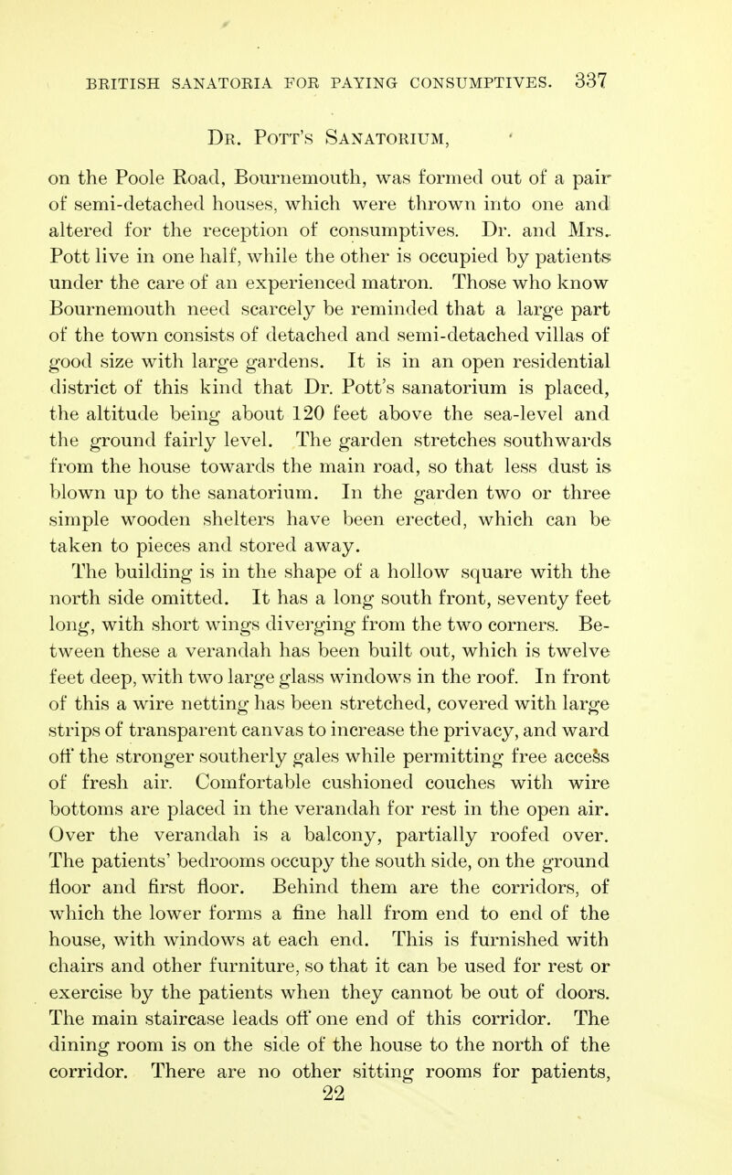 Dr. Pott's Sanatorium, on the Poole Road, Bournemouth, was formed out of a pair of semi-detached houses, which were thrown into one andl altered for the reception of consumptives. Dr. and Mrs.. Pott live in one half, while the other is occupied by patients under the care of an experienced matron. Those who know Bournemouth need scarcely be reminded that a large part of the town consists of detached and semi-detached villas of good size with large gardens. It is in an open residential district of this kind that Dr. Pott's sanatorium is placed, the altitude being about 120 feet above the sea-level and the ground fairly level. The garden stretches southwards from the house towards the main road, so that less dust is blown up to the sanatorium. In the garden two or three simple wooden shelters have been erected, which can be taken to pieces and stored away. The building is in the shape of a hollow square with the north side omitted. It has a long south front, seventy feet long, with short wings diverging from the two corners. Be- tween these a verandah has been built out, which is twelve feet deep, with two large glass windows in the roof. In front of this a wire netting has been stretched, covered with large strips of transparent canvas to increase the privacy, and ward off the stronger southerly gales while permitting free access of fresh air. Comfortable cushioned couches with wire bottoms are placed in the verandah for rest in the open air. Over the verandah is a balcony, partially roofed over. The patients' bedrooms occupy the south side, on the ground floor and first floor. Behind them are the corridors, of which the lower forms a fine hall from end to end of the house, with windows at each end. This is furnished with chairs and other furniture, so that it can be used for rest or exercise by the patients when they cannot be out of doors. The main staircase leads oft' one end of this corridor. The dining room is on the side of the house to the north of the corridor. There are no other sitting rooms for patients, 22