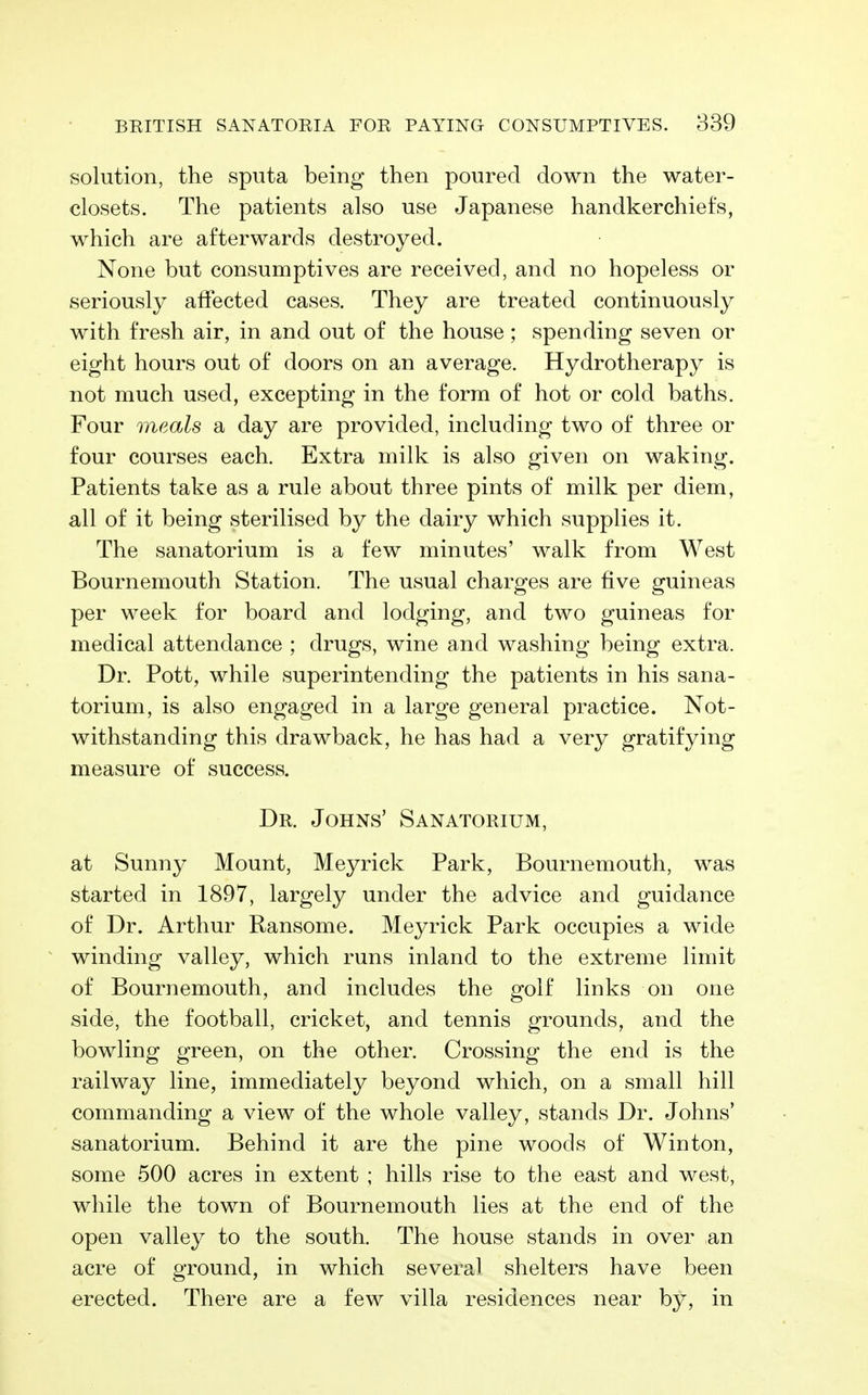 solution, the sputa being then poured down the water- closets. The patients also use Japanese handkerchiefs, which are afterwards destroyed. None but consumptives are received, and no hopeless or seriously affected cases. They are treated continuously with fresh air, in and out of the house ; spending seven or eight hours out of doors on an average. Hydrotherapy is not much used, excepting in the form of hot or cold baths. Four meals a day are provided, including two of three or four courses each. Extra milk is also given on waking. Patients take as a rule about three pints of milk per diem, all of it being sterilised by the dairy which supplies it. The sanatorium is a few minutes' walk from West Bournemouth Station. The usual charges are five guineas per week for board and lodging, and two guineas for medical attendance ; drugs, wine and washing being extra. Dr. Pott, while superintending the patients in his sana- torium, is also engaged in a large general practice. Not- withstanding this drawback, he has had a very gratifying measure of success. Dr. Johns' Sanatorium, at Sunny Mount, Meyrick Park, Bournemouth, was started in 1897, largely under the advice and guidance of Dr. Arthur Ransome. Meyrick Park occupies a wide winding valley, which runs inland to the extreme limit of Bournemouth, and includes the golf links on one side, the football, cricket, and tennis grounds, and the bowling green, on the other. Crossing the end is the railway line, immediately beyond which, on a small hill commanding a view of the whole valley, stands Dr. Johns' sanatorium. Behind it are the pine woods of Winton, some 500 acres in extent ; hills rise to the east and west, while the town of Bournemouth lies at the end of the open valley to the south. The house stands in over an acre of ground, in which several shelters have been erected. There are a few villa residences near by, in