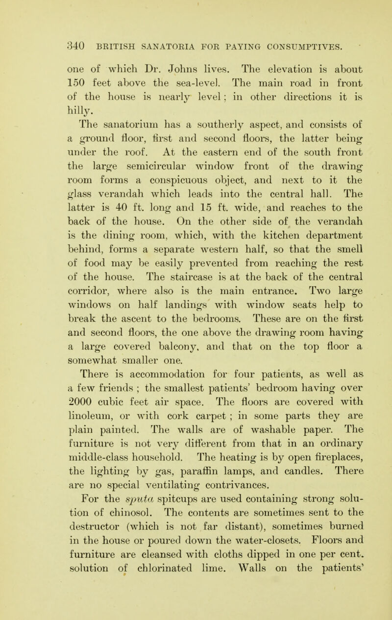one of which Dr. Johns lives. The elevation is about 150 feet above the sea-level. The main road in front of the house is nearly level: in other directions it is hilly. The sanatorium has a southerly aspect, and consists of a ground floor, first and second floors, the latter being- under the roof. At the eastern end of the south front the large semicircular window front of the drawing room forms a conspicuous object, and next to it the glass verandah which leads into the central hall. The latter is 40 ft. long and 15 ft. wide, and reaches to the back of the house. On the other side of the verandah is the dining room, which, with the kitchen department behind, forms a separate western half, so that the smell of food may be easily prevented from reaching the rest of the house. The staircase is at the back of the central corridor, where also is the main entrance. Two large windows on half landings with window seats help to break the ascent to the bedrooms. These are on the flrst and second floors, the one above the drawing room having a large covered balcony, and that on the top floor a somewhat smaller one. There is accommodation for four patients, as well as a few friends ; the smallest patients' bedroom having over 2000 cubic feet air space. The floors are covered with linoleum, or with cork carpet ; in some parts they are plain painted. The walls are of washable paper. The furniture is not very different from that in an ordinary middle-class household. The heating is by open fireplaces, the lighting by gas, paraffin lamps, and candles. There are no special ventilating contrivances. For the sputa spitcups are used containing strong solu- tion of chinosol. The contents are sometimes sent to the destructor (which is not far distant), sometimes burned in the house or poured down the water-closets. Floors and furniture are cleansed with cloths dipped in one per cent, solution of chlorinated lime. Walls on the patients*