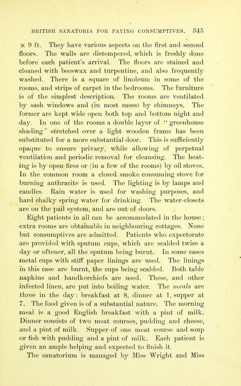 X 9 ft. They have various aspects on the first and second floors. The walls are distempered, which is freshly done before each patient's arrival. The floors are stained and ^cleaned with beeswax and turpentine, and also frequently washed. There is a square of linoleum in some of the rooms, and strips of carpet in the bedrooms. The furniture is of the simplest description. The rooms are ventilated by sash windows and (in most cases) by chimneys. The former are kept wide open both top and bottom night and day. In one of the rooms a double layer of  greenhouse ■shading stretched over a light wooden frame has been substituted for a more substantial door. This is sufficiently •opaque to ensure privacy, while allowing of perpetual ventilation and periodic removal for cleansing. The heat- ing is by open fires or (in a few of the rooms) by oil stoves. In the common room a closed smoke consuming stove for burning anthracite is used. The lighting is by lamps and candles. Rain water is used for washing purposes, and liard chalky spring water for drinking. The water-closets ^are on the pail system, and are out of doors. Eight patients in all can be accommodated in the house; •extra rooms are obtainable in neighbouring cottages. None but consumptives are admitted. Patients who expectorate .are provided with sputum cups, which are scalded twice a day or oftener, all the sputum being burnt. In some cases metal cups with stiff paper linings are used. The linings in this case are burnt, the cups being scalded. Both table napkins and handkerchiefs are used. These, and other infected linen, are put into boiling water. The meals are three in the day: breakfast at 8, dinner at 1, supper at 7. The food given is of a substantial nature. The morning meal is a good English breakfast with a pint of milk. Dinner consists of two meat courses, pudding and cheese, and a pint of milk. Supper of one meat course and soup «or fish with pudding and a pint of milk. Each patient is given an ample helping and expected to finish it. The sanatorium is managed by Miss Wright and Miss