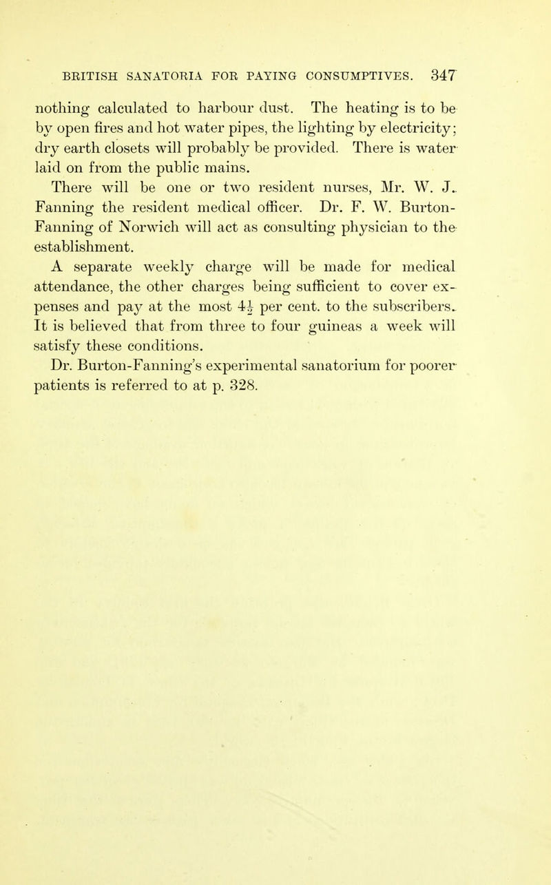 nothing calculated to harbour dust. The heating is to be by open fires and hot water pipes, the lighting by electricity; dry earth closets will probably be provided. There is water laid on from the public mains. There will be one or two resident nurses, Mr. W. J.. Fanning the resident medical officer. Dr. F. W. Burton- Fanning of Norwich will act as consulting physician to the establishment. A separate weekly charge will be made for medical attendance, the other charges being sufficient to cover ex- penses and pay at the most 4J per cent, to the subscribers. It is believed that from three to four guineas a week will satisfy these conditions. Dr. Burton-Fanning's experimental sanatorium for poorer patients is referred to at p. 328.