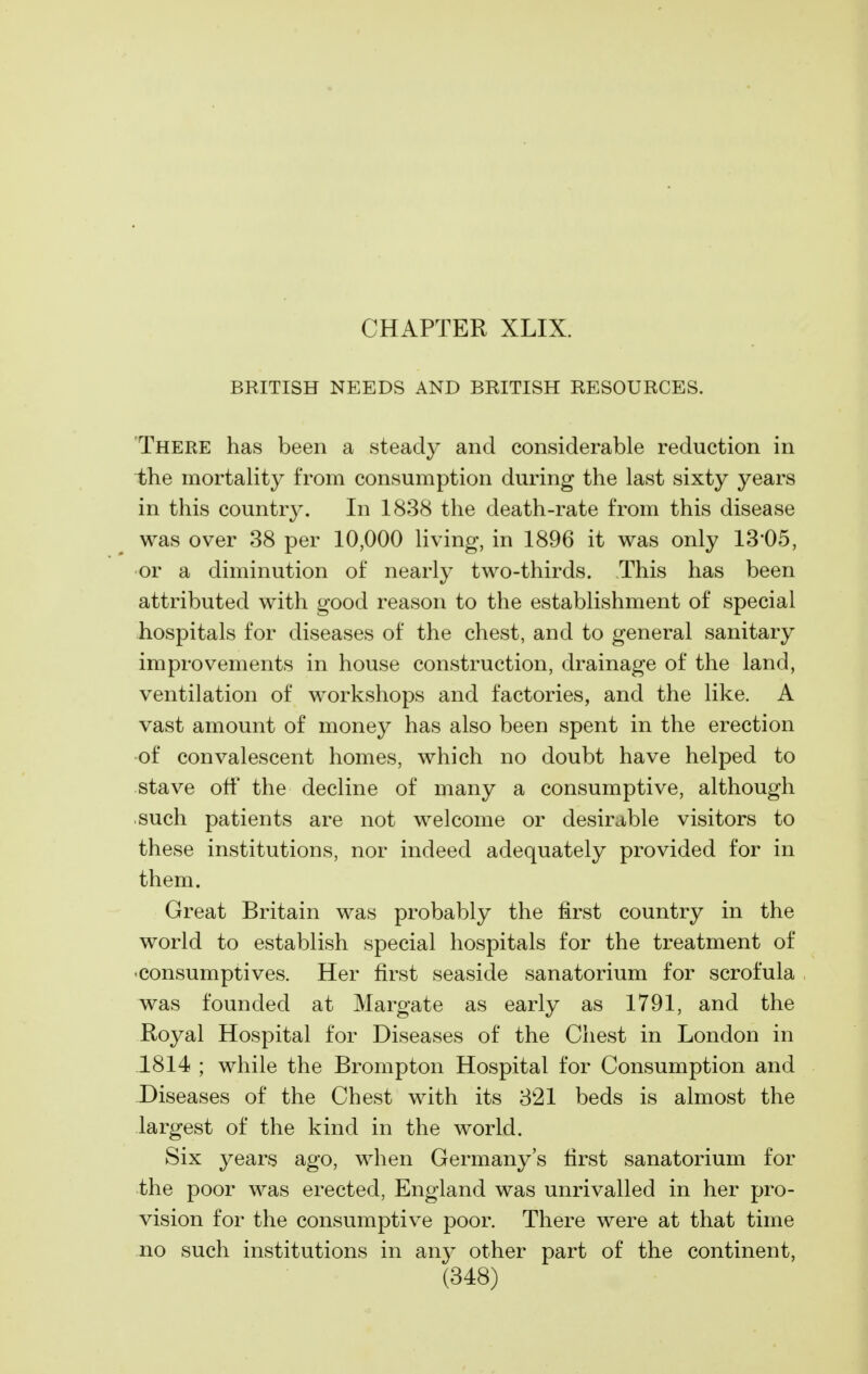 CHAPTER XLIX. BRITISH NEEDS AND BRITISH RESOURCES. There has been a steady and considerable reduction in the mortality from consumption during the last sixty years in this country. In 1838 the death-rate from this disease was over 38 per 10,000 living, in 1896 it was only 13*05, or a diminution of nearly two-thirds. This has been attributed with good reason to the establishment of special hospitals for diseases of the chest, and to general sanitary improvements in house construction, drainage of the land, ventilation of workshops and factories, and the like. A vast amount of money has also been spent in the erection ■of convalescent homes, which no doubt have helped to stave off the decline of many a consumptive, although such patients are not welcome or desirable visitors to these institutions, nor indeed adequately provided for in them. Great Britain was probably the first country in the world to establish special hospitals for the treatment of •consumptives. Her first seaside sanatorium for scrofula was founded at Margate as early as 1791, and the Royal Hospital for Diseases of the Chest in London in .1814 ; while the Brompton Hospital for Consumption and Diseases of the Chest with its 321 beds is almost the largest of the kind in the world. Six years ago, when Germany's first sanatorium for the poor was erected, England was unrivalled in her pro- vision for the consumptive poor. There were at that time no such institutions in an}^ other part of the continent,