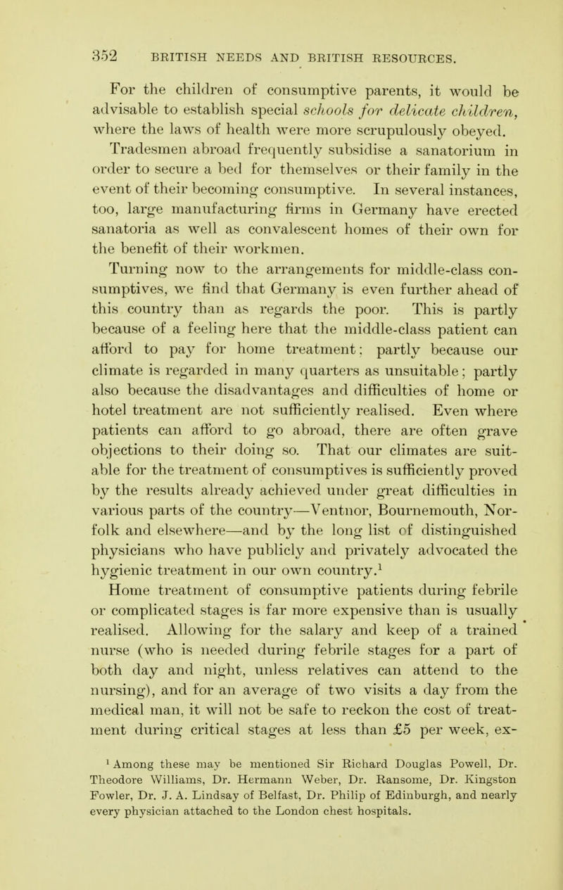 For the children of consumptive parents, it would be advisable to establish special schools for delicate children, where the laws of health were more scrupulously obeyed. Tradesmen abroad frequently subsidise a sanatorium in order to secure a bed for themselves or their family in the event of their becoming consumptive. In several instances, too, large manufacturing firms in Germany have erected sanatoria as well as convalescent homes of their own for the benefit of their workmen. Turning now to the arrangements for middle-class con- sumptives, we find that Germany is even further ahead of this country than as regards the poor. This is partly because of a feeling here that the middle-class patient can afibrd to pa}^ for home treatment: partly because our climate is regarded in many quarters as unsuitable; partly also because the disadvantages and difficulties of home or hotel treatment are not sufficiently realised. Even where patients can afford to go abroad, there are often grave objections to their doing so. That our climates are suit- able for the treatment of consumptives is sufficiently proved by the results already achieved under great difficulties in various parts of the country—Ventnor, Bournemouth, Nor- folk and elsewhere—and by the long list of distinguished physicians who have publicly and privately advocated the hygienic treatment in our own country.^ Home treatment of consumptive patients during febrile or complicated stages is far more expensive than is usually realised. Allowing for the salary and keep of a trained nurse (who is needed during febrile stages for a part of both day and night, unless relatives can attend to the nursing), and for an average of two visits a day from the medical man, it will not be safe to reckon the cost of treat- ment during critical stages at less than £5 per week, ex- ^ Among these may be mentioned Sir Richard Douglas Powell, Dr. Theodore Williams, Dr. Hermann Weber, Dr. Ransome, Dr. Kingston Fowler, Dr. J. A. Lindsay of Belfast, Dr. Philip of Edinburgh, and nearly every physician attached to the London chest hospitals.