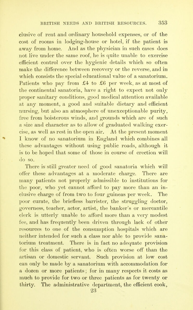 elusive of rent and ordinary household expenses, or of the cost of rooms in lodging-house or hotel, if the patient is away from home. And as the physician in such cases does not live under the same roof, he is quite unable to exercise efficient control over the hygienic details which so often make the difference between recovery or the reverse, and in. which consists the special educational value of a sanatorium. Patients who pay from £4 to £6 per week, as at most of the continental sanatoria, have a right to expect not only proper sanitary conditions, good medical attention available at any moment, a good and suitable dietary and efficient nursing, but also an atmosphere of unexceptionable purity, free from boisterous winds, and grounds which are of such a size and character as to allow of graduated walking exer- cise, as well as rest in the open air. At the present moment I know of no sanatorium in England which combines all these advantages without using public roads, although it is to be hoped that some of those in course of erection will do so. There is still greater need of good sanatoria which will offer these advantages at a moderate charge. There are many patients not properly admissible to institutions for the poor, who yet cannot afford to pay more than an in- ckisive charge of from two to four guineas per week. The poor curate, the briefless barrister, the struggling doctor, governess, teacher, actor, artist, the banker's or mercantile clerk is utterly unable to afford more than a very modest fee, and has frequently been driven through lack of other resources to one of the consumption hospitals which are neither intended for such a class nor able to provide sana- torium treatment. There is in fact no adequate provision for this class of patient, who is often worse off than the artisan or domestic servant. Such provision at low cost can only be made by a sanatorium with accommodation for a dozen or more patients; for in many respects it costs as much to provide for two or three patients as for twenty or thirty. The administrative department, the efficient cook, 23